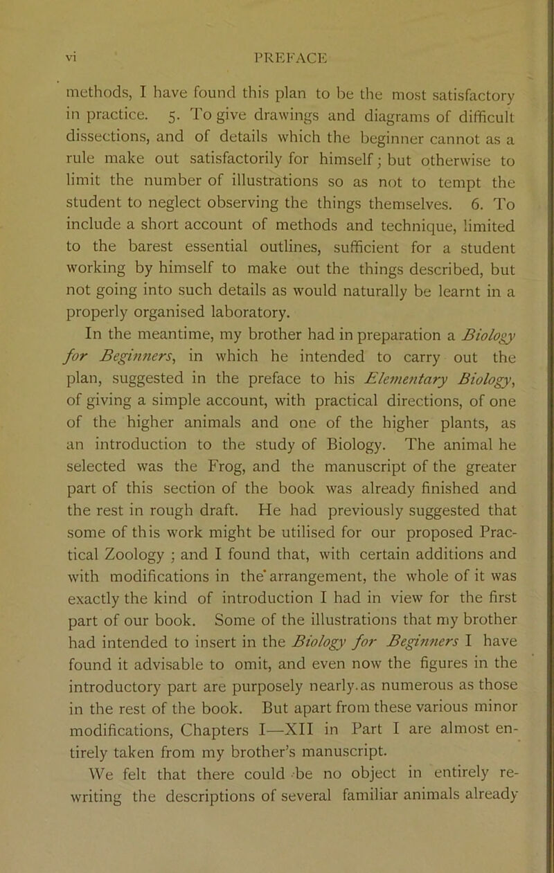 methods, I have found this plan to be the most satisfactory in practice. 5. To give drawings and diagrams of difficult dissections, and of details which the beginner cannot as a rule make out satisfactorily for himself; but otherwise to limit the number of illustrations so as not to tempt the student to neglect observing the things themselves. 6. To include a short account of methods and technique, limited to the barest essential outlines, sufficient for a student working by himself to make out the things described, but not going into such details as would naturally be learnt in a properly organised laboratory. In the meantime, my brother had in preparation a Biology for Beginners, in which he intended to carry out the plan, suggested in the preface to his Elementary Biology, of giving a simple account, with practical directions, of one of the higher animals and one of the higher plants, as an introduction to the study of Biology. The animal he selected was the Frog, and the manuscript of the greater part of this section of the book was already finished and the rest in rough draft. He had previously suggested that some of this ■work might be utilised for our proposed Prac- tical Zoology ; and I found that, with certain additions and with modifications in the'arrangement, the whole of it was exactly the kind of introduction I had in view for the first part of our book. Some of the illustrations that my brother had intended to insert in the Biology for Beginners I have found it advisable to omit, and even now the figures in the introductory part are purposely nearly.as numerous as those in the rest of the book. But apart from these various minor modifications, Chapters I—XII in Part I are almost en- tirely taken from my brother’s manuscript. We felt that there could be no object in entirely re- writing the descriptions of several familiar animals already