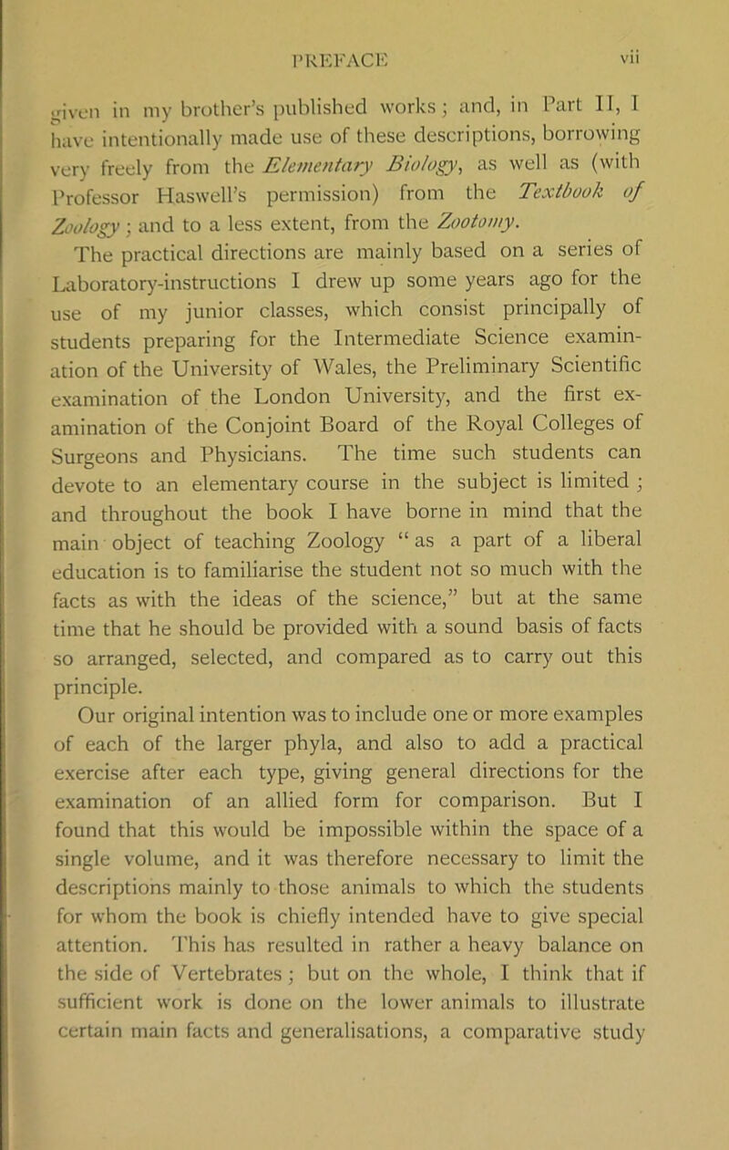 irjven in my brother’s published works; and, in Pail II, 1 have intentionally made use of these descriptions, borrowing very freely from the Elementary Biology, as well as (with Professor Haswell’s permission) from the Textbook of Zoology; and to a less extent, from the Zootomy. The practical directions are mainly based on a series of Laboratory-instructions I drew up some years ago for the use of my junior classes, which consist principally of students preparing for the Intermediate Science examin- ation of the University of Wales, the Preliminary Scientific examination of the London University, and the first ex- amination of the Conjoint Board of the Royal Colleges of Surgeons and Physicians. The time such students can devote to an elementary course in the subject is limited ; and throughout the book I have borne in mind that the main object of teaching Zoology “ as a part of a liberal education is to familiarise the student not so much with the facts as with the ideas of the science,” but at the same time that he should be provided with a sound basis of facts so arranged, selected, and compared as to carry out this principle. Our original intention was to include one or more examples of each of the larger phyla, and also to add a practical exercise after each type, giving general directions for the examination of an allied form for comparison. But I found that this would be impossible within the space of a single volume, and it was therefore necessary to limit the descriptions mainly to those animals to which the students for whom the book is chiefly intended have to give special attention. 'Phis has resulted in rather a heavy balance on the side of Vertebrates; but on the whole, I think that if sufficient work is done on the lower animals to illustrate certain main facts and generalisations, a comparative study