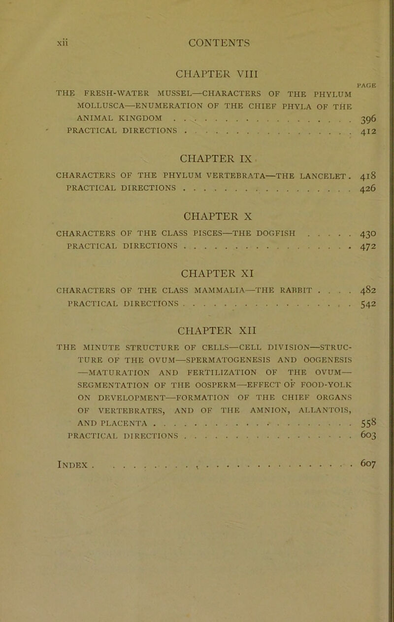 CHAPTER VIII l’AGE THE FRESH-WATER MUSSEL—CHARACTERS OF THE PHYLUM MOLLUSC A—-ENUMERATION OF THE CHIEF PHYLA OF THE ANIMAL KINGDOM 396 PRACTICAL DIRECTIONS 412 CHAPTER IX CHARACTERS OF THE PHYLUM VERTEBRATA—THE LANCELET . 418 PRACTICAL DIRECTIONS 426 CHAPTER X CHARACTERS OF THE CLASS PISCES—THE DOGFISH 430 PRACTICAL DIRECTIONS 472 CHAPTER XI CHARACTERS OF THE CLASS MAMMALIA—THE RABBIT .... 482 PRACTICAL DIRECTIONS 542 CHAPTER XII THE MINUTE STRUCTURE OF CELLS—CELL DIVISION—STRUC- TURE OF THE OVUM—SPERMATOGENESIS AND OOGENESIS —MATURATION AND FERTILIZATION OF THE OVUM— SEGMENTATION OF THE OOSPERM—EFFECT OF FOOD-YOLK ON DEVELOPMENT—FORMATION OF THE CHIEF ORGANS OF VERTEBRATES, AND OF THE AMNION, ALLANTOIS, AND PLACENTA 55S PRACTICAL DIRECTIONS 603 Index 607