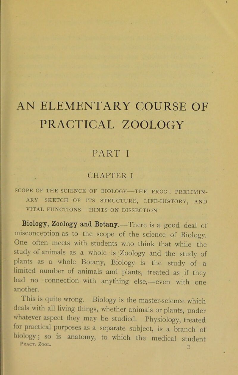 AN ELEMENTARY COURSE OF PRACTICAL ZOOLOGY PART I CHAPTER I SCOPE OF THE SCIENCE OF BIOLOGY THE FROG : PRELIMIN- ARY SKETCH OF ITS STRUCTURE, LIFE-HISTORY, AND VITAL FUNCTIONS—HINTS ON DISSECTION Biology, Zoology and Botany.—There is a good deal of misconception as to the scope of the science of Biology. One often meets with students who think that while the study of animals as a whole is Zoology and the study of plants as a whole Botany, Biology is the study of a limited number of animals and plants, treated as if they had no connection with anything else,—even with one another. This is quite wrong. Biology is the master-science which deals with all living things, whether animals or plants, under whatever aspect they may be studied. Physiology, treated for practical purposes as a separate subject, is a branch of biology; so is anatomy, to which the medical student Pract. Zool.