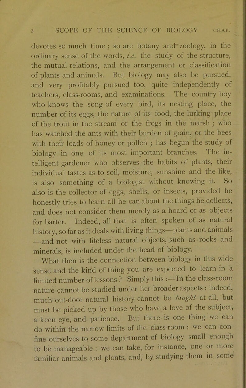 devotes so much time ; so are botany and zoology, in the ordinary sense of the words, i.e. the study of the structure, the mutual relations, and the arrangement or classification of plants and animals. But biology may also be pursued, and very profitably pursued too, quite independently of teachers, class-rooms, and examinations. The country boy who knows the song of every bird, its nesting place, the number of its eggs, the nature of its food, the lurking place of the trout in the stream or the frogs in the marsh ; who has watched the ants with their burden of grain, or the bees with their loads of honey or pollen ; has begun the study of biology in one of its most important branches. The in- telligent gardener who observes the habits of plants, their individual tastes as to soil, moisture, sunshine and the like, is also something of a biologist without knowing it. So also is the collector of eggs, shells, or insects, provided he honestly tries to learn all he can about the things he collects, and does not consider them merely as a hoard or as objects for barter. Indeed, all that is often spoken of as natural history, so far as it deals with living things—plants and animals and not with lifeless natural objects, .such as rocks and minerals, is included under the head of biology. What then is the connection between biology in this wide sense and the kind of thing you are expected to leain in a limited number of lessons ? Simply this : In the class-room nature cannot be studied under her broader aspects : indeed, much out-door natural history cannot be taught at all, but must be picked up by those who have a love of the subject, a keen eye, and patience. But there is one thing we can do within the narrow limits of the class-room : we can con- fine ourselves to some department of biology small enough to be manageable : we can take, for instance, one 01 moic familiar animals and plants, and, by studying them in some