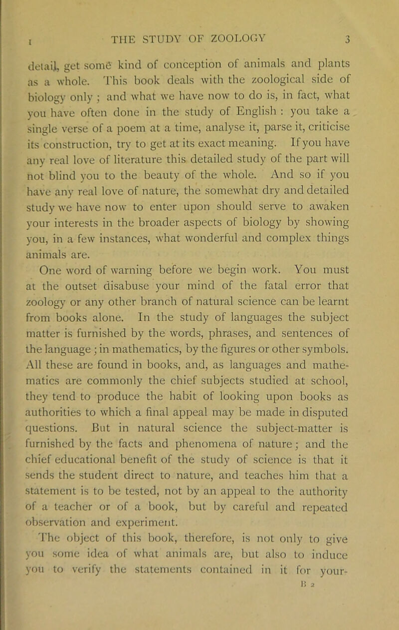 I THE STUDY OF ZOOLOGY detail, get some kind of conception of animals and plants as a whole. This book deals with the zoological side of biology only ; and what we have now to do is, in fact, what you have often done in the study of English : you take a single verse of a poem at a time, analyse it, parse it, criticise its construction, try to get at its exact meaning. If you have any real love of literature this detailed study of the part will not blind you to the beauty of the whole. And so if you have any real love of nature, the somewhat dry and detailed study we have now to enter upon should serve to awaken your interests in the broader aspects of biology by showing you, in a few instances, what wonderful and complex things animals are. One word of warning before we begin work. You must at the outset disabuse your mind of the fatal error that zoology or any other branch of natural science can be learnt from books alone. In the study of languages the subject matter is furnished by the words, phrases, and sentences of the language; in mathematics, by the figures or other symbols. All these are found in books, and, as languages and mathe- matics are commonly the chief subjects studied at school, they tend to produce the habit of looking upon books as authorities to which a final appeal may be made in disputed questions. But in natural science the subject-matter is furnished by the facts and phenomena of nature; and the chief educational benefit of the study of science is that it sends the student direct to nature, and teaches him that a statement is to be tested, not by an appeal to the authority of a teacher or of a book, but by careful and repeated observation and experiment. The object of this book, therefore, is not only to give you some idea of what animals are, but also to induce you to verify the statements contained in it for your- IJ 2