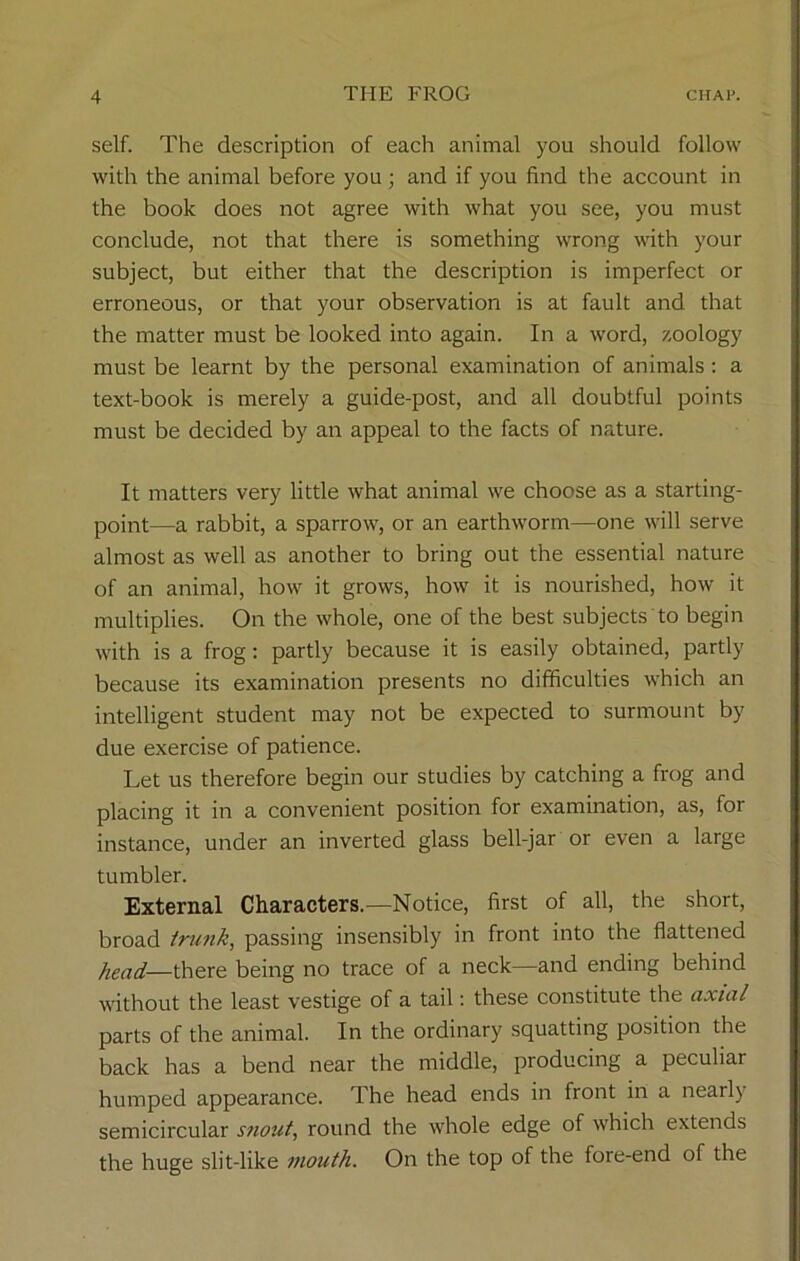 self. The description of each animal you should follow with the animal before you ; and if you find the account in the book does not agree with what you see, you must conclude, not that there is something wrong with your subject, but either that the description is imperfect or erroneous, or that your observation is at fault and that the matter must be looked into again. In a word, zoology must be learnt by the personal examination of animals: a text-book is merely a guide-post, and all doubtful points must be decided by an appeal to the facts of nature. It matters very little what animal we choose as a starting- point—a rabbit, a sparrow, or an earthworm—one will serve almost as well as another to bring out the essential nature of an animal, how it grows, how it is nourished, how it multiplies. On the whole, one of the best subjects to begin with is a frog: partly because it is easily obtained, partly because its examination presents no difficulties which an intelligent student may not be expected to surmount by due exercise of patience. Let us therefore begin our studies by catching a frog and placing it in a convenient position for examination, as, for instance, under an inverted glass bell-jar or even a large tumbler. External Characters.—Notice, first of all, the short, broad trunk, passing insensibly in front into the flattened head—there being no trace of a neck—and ending behind without the least vestige of a tail: these constitute the axial parts of the animal. In the ordinary squatting position the back has a bend near the middle, producing a peculiar humped appearance. The head ends in front in a nearly semicircular snout, round the whole edge of which extends the huge slit-like mouth. On the top of the fore-end of the