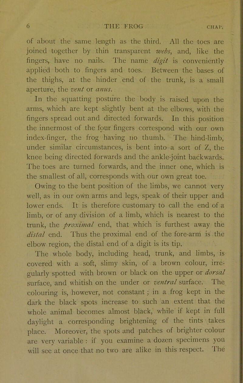 of about the same length as the third. All the toes are joined together by thin transparent webs, and, like the fingers, have no nails. The name digit is conveniently applied both to fingers and toes. Between the bases of the thighs, at the hinder end of the trunk, is a small aperture, the vent or anus. In the squatting posture the body is raised upon the arms, which are kept slightly bent at the elbows, with the fingers spread out and directed forwards. In this position the innermost of the four fingers correspond with our own index-finger, the frog having no thumb. The hind-limb, under similar circumstances, is bent into a sort of Z, the knee being directed forwards and the ankle-joint backwards. The toes are turned forwards, and the inner one, which is the smallest of all, corresponds with our own great toe. Owing to the bent position of the limbs, we cannot very well, as in our own arms and legs, speak of their upper and lower ends. It is therefore customary to call the end of a limb, or of any division of a limb, which is nearest to the trunk, the proximal end, that which is furthest away the distal end. Thus the proximal end of the fore-arm is the elbow region, the distal end of a digit is its tip. The whole body, including head, trunk, and limbs, is covered with a soft, slimy skin, of a brown colour, irre- gularly spotted with brown or black on the upper or dorsal surface, and whitish on the under or ventral surface. The colouring is, however, not constant; in a frog kept in the dark the black spots increase to such an extent that the whole animal becomes almost black, while if kept in full daylight a corresponding brightening of the tints takes place. Moreover, the spots and patches of brighter colour are very variable : if you examine a dozen specimens you will see at once that no two are alike in this respect. 1 he