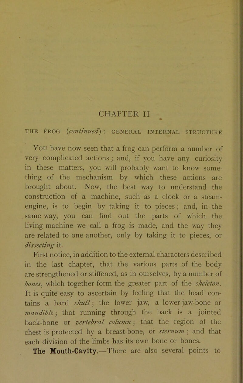 the frog (continued): general internal structure You have now seen that a frog can perform a number of very complicated actions; and, if you have any curiosity in these matters, you will probably want to know some- thing of the mechanism by which these actions are brought about. Now, the best way to understand the construction of a machine, such as a clock or a steam- engine, is to begin by taking it to pieces; and, in the same way, you can find out the parts of which the living machine we call a frog is made, and the way they are related to one another, only by taking it to pieces, or dissecting it. First notice, in addition to the external characters described in the last chapter, that the various parts of the body are strengthened or stiffened, as in ourselves, by a number of bones, which together form the greater part of the skeleton. It is quite easy to ascertain by feeling that the head con- tains a hard skull; the lower jaw, a lower-jaw-bone or mandible-, that running through the back is a jointed back-bone or vertebral column; that the region of the chest is protected by a breast-bone, or sternum ; and that each division of the limbs has its own bone or bones. The Mouth-Cavity.—There are also several points to