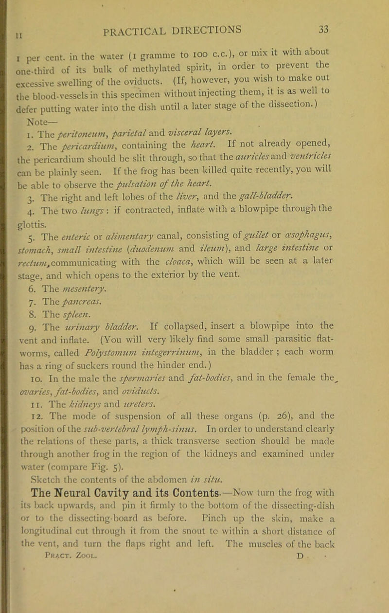 i per cent, in the water (i gramme to ioo c.c.), or mix it with about one-third of its bulk of methylated spirit, in order to prevent the excessive swelling of the oviducts. (If, however, you wish to make out the blood-vessels in this specimen without injecting them, it is as well to defer putting water into the dish until a later stage of the dissection.) Note— 1. The peritoneum, parietal and visceral layers. 2. The pericardium, containing the heart. If not already opened, the pericardium should be slit through, so that the auricles and ventricles can be plainly seen. If the frog has been killed quite recently, you will be able to observe the pulsation of the heart. 3. The right and left lobes of the liver, and the gall-bladder. 4. The two lungs : if contracted, inflate with a blowpipe through the glottis. 5. The enteric or alimentary canal, consisting of gullet or oesophagus, stomach, small intestine {duodenum and ileum), and large intestine or rectum, communicating with the cloaca, which will be seen at a later stage, and which opens to the exterior by the vent. 6. The mesentery. 7. The pancreas. 8. The spleen. 9. The urinary bladder. If collapsed, insert a blowpipe into the vent and inflate. (You will very likely find some small parasitic flat- worms, called Polystomum integerrinum, in the bladder; each worm has a ring of suckers round the hinder end.) 10. In the male the spermaries and fat-bodies, and in the female the^ ovaries, fat-bodies, and oviducts. 11. The kidneys and ureters. 12. The mode of suspension of all these organs (p. 26), and the position of the sub-vertebral lymph-sinus. In order to understand clearly the relations of these parts, a thick transverse section Should be made through another frog in the region of the kidneys and examined under water (compare Fig. 5). Sketch the contents of the abdomen in situ. The Neural Cavity and its Contents-—Now turn the frog with its back upwards, and pin it firmly to the bottom of the dissecting-dish or to the dissecting-board as before. Pinch up the skin, make a longitudinal cut through it from the snout tc within a short distance of the vent, and turn the flaps right and left. The muscles of the back Pract. Zool. D