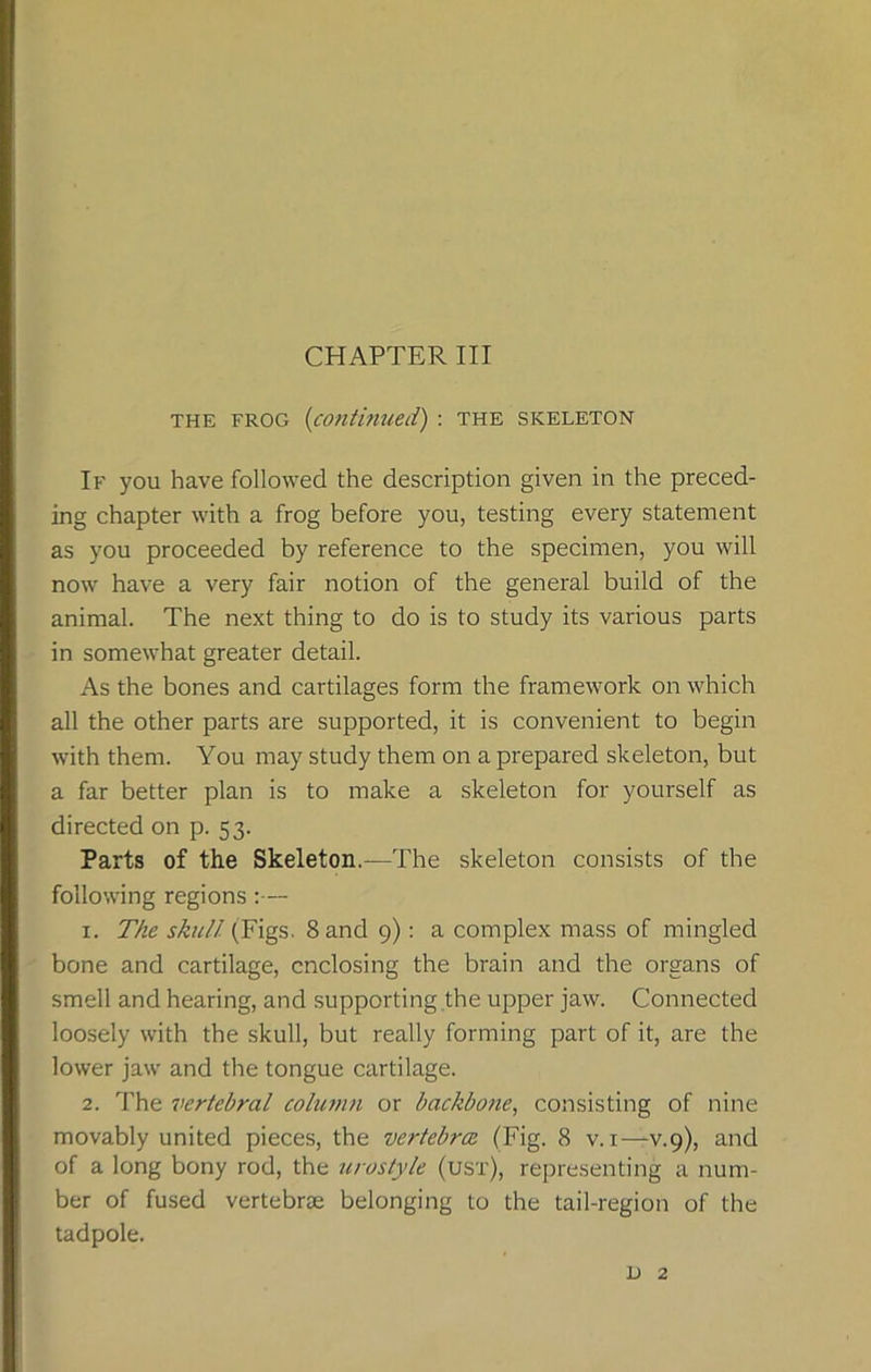 the frog (continued) : the skeleton If you have followed the description given in the preced- ing chapter with a frog before you, testing every statement as you proceeded by reference to the specimen, you will now have a very fair notion of the general build of the animal. The next thing to do is to study its various parts in somewhat greater detail. As the bones and cartilages form the framework on which all the other parts are supported, it is convenient to begin with them. You may study them on a prepared skeleton, but a far better plan is to make a skeleton for yourself as directed on p. 53. Parts of the Skeleton.—The skeleton consists of the following regions 1. The skull (Figs. Sand 9): a complex mass of mingled bone and cartilage, enclosing the brain and the organs of smell and hearing, and supporting the upper jaw. Connected loosely with the skull, but really forming part of it, are the lower jaw and the tongue cartilage. 2. The vertebral column or backbone, consisting of nine movably united pieces, the vertebra (Fig. 8 v. 1—v.9), and of a long bony rod, the urostyle (ust), representing a num- ber of fused vertebrae belonging to the tail-region of the tadpole. L) 2