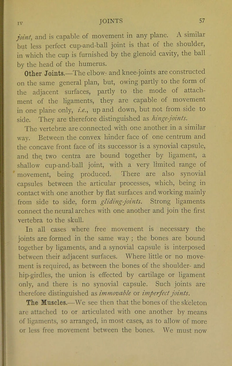 JOINTS joint, and is capable of movement in any plane. A similar but less perfect cup-and-ball joint is that of the shoulder, in which the cup is furnished by the glenoid cavity, the ball by the head of the humerus. Other Joints—The elbow- and knee-joints are constructed on the same general plan, but, owing partly to the form of the adjacent surfaces, partly to the mode of attach- ment of the ligaments, they are capable of movement in one plane only, i.e., up and down, but not from side to side. They are therefore distinguished as hinge-joints. The vertebra are connected with one another in a similar way. Between the convex hinder face of one centrum and the concave front face of its successor is a synovial capsule, and the two centra are bound together by ligament, a shallow cup-and-ball joint, with a very limited range of movement, being produced. There are also synovial capsules between the articular processes, which, being in contact with one another by flat surfaces and working mainly from side to side, form gliding-joints. Strong ligaments connect the neural arches with one another and join the first vertebra to the skull. In all cases where free movement is necessary the joints are formed in the same way ; the bones are bound together by ligaments, and a synovial capsule is interposed between their adjacent surfaces. Where little or no move- ment is required, as between the bones of the shoulder- and hip-girdles, the union is effected by cartilage or ligament only, and there is no synovial capsule. Such joints are therefore distinguished as immovable or imperfect joints. The Muscles.—We see then that the bones of the skeleton are attached to or articulated with one another by means of ligaments, so arranged, in most cases, as to allow of more or less free movement between the bones. We must now