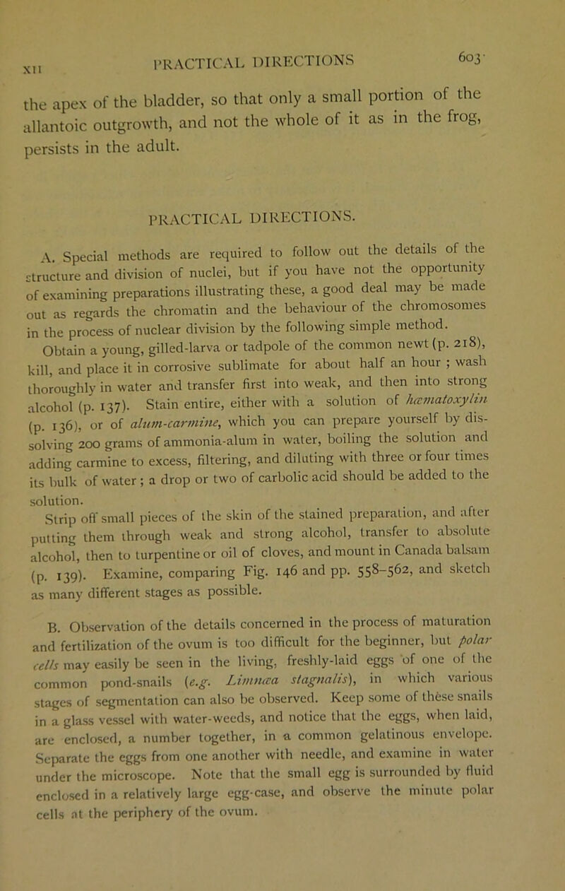 603- the apex of the bladder, so that only a small portion of the allantoic outgrowth, and not the whole of it as in the frog, persists in the adult. PRACTICAL DIRECTIONS. A. Special methods are required to follow out the details of the structure and division of nuclei, but if you have not the opportunity of examining preparations illustrating these, a good deal may be made out as regards the chromatin and the behaviour of the chromosomes in the process of nuclear division by the following simple method. Obtain a young, gilled-larva or tadpole of the common newt (p. 218), kill, and place it in corrosive sublimate for about half an hour ; wash thoroughly in water and transfer first into weak, and then into strong alcohol (p. 137). Stain entire, either with a solution of hccmatoxylvi (p. 136), or of alum-carmine, which you can prepare yourself by dis- solving 200 grams of ammonia-alum in water, boiling the solution and adding carmine to excess, filtering, and diluting with three or four times its bulk of water ; a drop or two of carbolic acid should be added to the solution. Strip off small pieces of the skin of the stained preparation, and after putting them through weak and strong alcohol, transfer to absolute alcohol, then to turpentine or oil of cloves, and mount in Canada balsam (P- 139)- Examine, comparing Fig. 146 and pp. 558-562, and sketch as many different stages as possible. B. Observation of the details concerned in the process of maturation and fertilization of the ovum is too difficult for the beginner, but polar cells may easily be seen in the living, freshly-laid eggs of one of the common pond-snails (e.g. Limntra stagnalis), in which various stages of segmentation can also be observed. Keep some of these snails in a glass vessel with water-weeds, and notice that the eggs, when laid, are enclosed, a number together, in a common gelatinous envelope. Separate the eggs from one another with needle, and examine in water under the microscope. Note that the small egg is surrounded by fluid enclosed in a relatively large egg-case, and observe the minute polar cells at the periphery of the ovum.