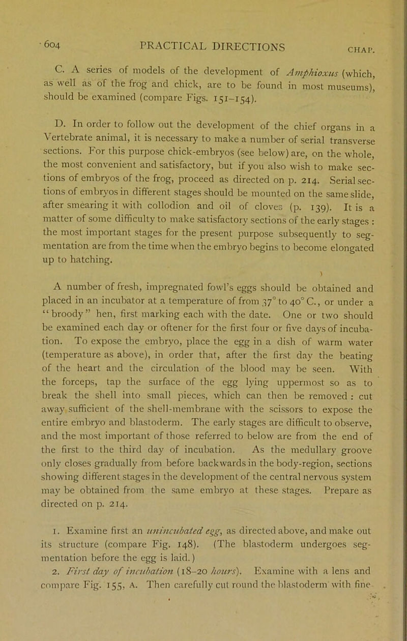 CHAP. C. A series of models of the development of Amphioxus (which, as well as of the frog and chick, are to be found in most museums), should be examined (compare Figs. 151-154). D. In order to follow out the development of the chief organs in a Vertebrate animal, it is necessary to make a number of serial transverse sections. For this purpose chick-embryos (see below) are, on the whole, the most convenient and satisfactory, but if you also wish to make sec- tions of embryos of the frog, proceed as directed on p. 214. Serial sec- tions of embryos in different stages should be mounted on the same slide, after smearing it with collodion and oil of cloves (p. 139). It is a matter of some difficulty to make satisfactory sections of the early stages : the most important stages for the present purpose subsequently to seg- mentation are from the time when the embryo begins to become elongated up to hatching. ) A number of fresh, impregnated fowl’s eggs should be obtained and placed in an incubator at a temperature of from 37° to 40° C., or under a “broody” hen, first marking each with the date. One or two should be examined each day or oftener for the first four or five days of incuba- tion. To expose the embryo, place the egg in a dish of warm water (temperature as above), in order that, after the first day the beating of the heart and the circulation of the blood may be seen. With the forceps, tap the surface of the egg lying uppermost so as to break the shell into small pieces, which can then be removed : cut away sufficient of the shell-membrane with the scissors to expose the entire embryo and blastoderm. The early stages are difficult to observe, and the most important of those referred to below are from the end of the first to the third day of incubation. As the medullary groove only closes gradually from before backwards in the body-region, sections showing different stages in the development of the central nervous system may be obtained from the same embryo at these stages. Prepare as directed on p. 214. 1. Examine first an unincubated egg, as directed above, and make out its structure (compare Fig. 148). (The blastoderm undergoes seg- mentation before the egg is laid.) 2. First day of incubation (18-20 hours). Examine with a lens and compare Fig. 155, A. Then carefully cut round the blastoderm with fine