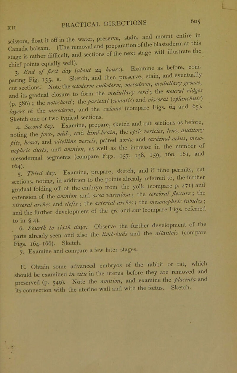 scissors, float it off in the water, preserve, stain, and mount entire in Canada balsam. (The removal and preparation of the bIa®to^™ at 1 stage is rather difficult, and sections of the next stage will illustrate “SVV day {about 24 hours). Examine as before, com- oarino- Fig. 155, b. Sketch, and then preserve, stain, and eventua y cut sections Note the ectoderm endoderm, mesoderm, medullary groove, and its gradual closure to form the medullary cord; the neural ridges (p 586) ; the notochord-, ^parietal (somatic) and visceral (splanchnic) layers of the mesoderm, and the coelome (compare Figs. 64 and 65). Sketch one or two typical sections. 4 Second day. Examine, prepare, sketch and cut sections as before, noting the fore-, mid-, and hind-brain, the optic vesicles, lens, auditory pits heart, and vitelline vessels, paired aorta and cardinal veins, meso- nephric ducts, and amnion, as well as the increase in the number of mesodermal segments (compare Figs. 157, 158. *59. l6o> l6l» anc 5. Third day. Examine, prepare, sketch, and if time permits, cut sections, noting, in addition to the points already referred to, the further gradual folding off of the embryo from the yolk (compare P- 47 0 ant extension of the amnion and area vasculosa ; the cerebral flexure ; the visceral arches and clefts ; the arterial arches ; the mesonephric tubules and the further development of the eye and ear (compare Figs, referred to in § 4). 6 Fourth to sixth days. Observe the further development of the parts already seen and also the limb-buds and the allantois (compare Figs. 164-166). Sketch. 7. Examine and compare a few later stages. E. Obtain some advanced embryos of the rabbit or rat, which should be examined in situ in the uterus before they are removed and preserved (p. 549). Note the amnion, and examine the placenta and its connection with the uterine wall and with the foetus. Sketch.