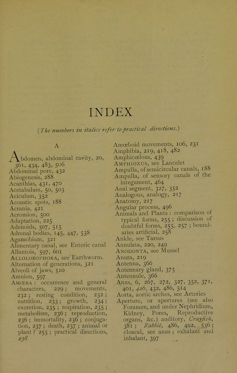 INDEX (7 he numbers in italics refer to practical directions.) A /\_bdomen, abdominal cavity, 20, 361, 434. 483. 5°6 Abdominal pore, 432 Abiogenesis, 288 Acanthias, 431, 47° Acetabulum, 50, 503 Aciculum, 352 Acoustic spots, 188 Acrania, 421 Acromion, 500 Adaptation, 225 Adenoids, 507, 515 Adrenal bodies, 145, 447, 538 Agamobium, 321 Alimentary canal, see Enteric canal Allantois, 597, 601 Alloloboi’HORA, see Earthworm. Alternation of generations, 321 Alveoli of jaws, 510 Amnion, 597 Amceba : occurrence and general characters, 229; movements, 232; resting condition, 232 ; nutrition, 233; growth, 234; excretion, 235 ; respiration, 235 ; metabolism, 236; reproduction, 236 ; immortality, 236 ; conjuga- tion, 237 ; death, 237 ; animal or plant ? 255 ; practical directions, 338 Amoeboid movements, 106, 231 Amphibia, 219, 418, 482 Amphicoelous, 439 Amphioxus, see Lancelet Ampulla, of semicircular canals, 188 Ampulla, of sensory canals of the integument, 464 Anal segment, 327, 352 Analogous, analogy, 217 Anatomy, 217 Angular process, 496 Animals and Plants : comparison of typical forms, 255 ; discussion of doubtful forms, 255, 257 ; bound- aries artificial, 258 Ankle, see Tarsus Annulata, 220, 249 Anodonta, see Mussel Anura, 219 Antenna, 366 Antennary gland, 375 Antennule, 366 Anus, 6, 267, 272, 327, 352, 371, 401,^6,432,486,514 Aorta, aortic arches, see Arteries Aperture, or apertures (see also Foramen, and under Nephridium, Kidney, Pores, Reproductive organs, &c.) auditory, Crayfish, 381 ; Rabbit, 486, 492, 536 ; cloacal, see anus ; exhalant and inhalant, 397