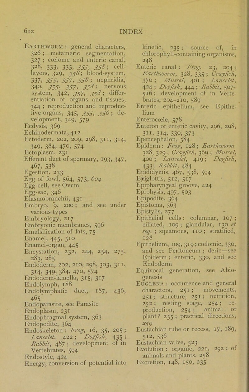 Earthworm : general characters, 326 ; metameric segmentation, 327 ; coelome and enteric canal, 328, 333, 335, 333, 358 \ cell- layers, 329, ?; blood-system, 337. 355, 357, 358; nephridia, 340, 355, 357, 358-, nervous system, 342, 337, 338; differ- entiation of organs and tissues, 344 ; reproduction and reproduc- tive organs, 345, 333, 336; de- velopment, 349, 579 Ecdysis, 369 Echinodermata, 412 Ectoderm, 202, 209, 298, 311, 314, 349, 384, 470, 574 Ectoplasm, 231 Efferent duct of spermary, 193, 347, 467, 538 Egestion, 233 Egg of fowl, 564, 573, 604 Egg-cell, see Ovum Egg-sac, 346 Elasmobranchii, 431 Embryo, 9, 200; and see under various types Embryology, 217 Embryonic membranes, 596 Emulsification of fats, 75 Enamel, 445, 510 Enamel-organ, 445 Encystation, 232, 244, 254, 275, 283, 285 Endoderm, 202, 210, 29S, 303, 311, 314, 349, 384, 470, 574 Endoderm-lamella, 315, 317 Endolymph, 188 Endolymphatic duct, 187, 436, 465 Endoparasite, see Parasite Endoplasm, 231 Endophragmal system, 363 Endopodite, 364 Endoskeleton : Frog, 16, 35, 205 ; Lancelot, 422; Dogfish, 435 ; Rabbit, 487 ; development of in Vertebrates, 594 Endostyle, 424 Energy, conversion of potential into kinetic, 235; source of, in chlorophyll-containing organisms, 24S Enteric canal : Frog, 23, 204 ; Earthworm, 328, 335 ; Crayfish, 370; Mussel, 401 ; Lancelet, 424 ; Dogfish, 444 ; Rabbit, 507- 516; development of in Verte- brates, 204-210, 589 Enteric epithelium, see Epithe- lium Enteroccele, 578 Enteron or enteric cavity, 296, 298, 311, 3H, 330, 373 Epencephalon, 584 Epiderm : Frog, 128; Earthworm 328, 329 ; Crayfish, 369 ; Mussel, 400; Lancelet, 419; Dogfish, 433; Rabbit, 484 Epididymis, 467, 538, 594 Epiglottis, 512, 517 Epipharyngeal groove, 424 Epiphysis, 497, 503 Epipodite, 364 Epistoma, 363 Epistylis, 277 Epithelial cells: columnar, 107 ; ciliated, 109; glandular, 130 et seq. ; squamous, no; stratified, 128 Epithelium, 109, 319 ; coelomic, 330, and see Peritoneum ; deric—see Epiderm ; enteric, 330, and see Endoderm Equivocal generation, see Abio- genesis Euglena : occurrence and general characters, 251 ; movements, 251; structure, 251; nutrition, 252 ; resting stage, 254; re- production, 254; animal or plant? 255; practical directions, 259 Eustachian tube or recess, 17, 189, 512, 536 Eustachian valve, 523 Evolution : organic, 221, 292 ; of animals and plants, 258 Excretion, 148, 150, 235