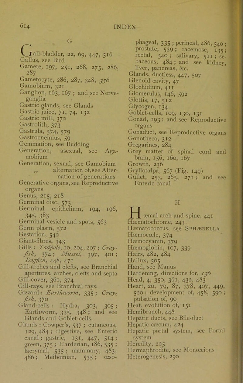 G Cjall-blaclder, 22, 69, 447, 516 Gallus, see Bird Gamete, 197, 251, 268, 275, 286, 2S7 Gametocyte, 286, 287, 348, 336 Gamobium, 321 Ganglion, 163, 167 ; and see Nerve- ganglia Gastric glands, see Glands Gastric juice, 71, 74, 132 Gastric mill, 372 Gastrolith, 373 Gastrula, 574, 579 Gastrocnemius, 59 Gemmation, see Budding Generation, asexual, see Aga- mobium Generation, sexual, see Gamobium ,, alternation of,see Alter- nation of generations Generative organs, see Reproductive organs Genus, 215, 218 Germinal disc, 573 Germinal epithelium, 194, 196, 345, 383 Germinal vesicle and spots, 563 Germ plasm, 572 Gestation, 542 Giant-fibres, 343 Gills : Tadpole, 10, 204, 207 ; Cray- fish, 374; Mussel, 397, 401; Dogfish, 448, 471 Gill-arches and clefts, see Branchial apertures, arches, clefts and septa Gill-cover, 361, 374 Gill-rays, see Branchial rays. Gizzard : Earthworm, 335 ; Cray-, fish, 370 Gland-cells : Hydra, 303, 305 ; Earthworm, 335, 348 ; and see Glands and Goblet-cells. Glands : Cowper’s, 537 ; cutaneous, 129,484; digestive, see Enteric canal; gastric, 131, 447, 514; green, 375 ; I larderian, 186, 535 ; lacrymal, 535 ; mammary, 483, 486; Meibomian, 535 ; oeso- phageal, 335 ; perineal, 486, 540 ; prostate, 539; racemose, 135; rectal, 540; salivary, 511 ; se- baceous, 484; and see kidney, liver, pancreas, &c. Glands, ductless, 447, 507 Glenoid cavity, 47 Glochidium, 411 Glomerulus, 146, 592 Glottis, 17, 512 Glycogen, 134 Goblet-cells, 109, 130, 131 Gonad, 193 : and see Reproductive organs Gonaduct, see Reproductive organs Gonotheca, 312 Gregarines, 284 Grey matter of spinal cord and brain, 156, 160, 167 Growth, 236 Gryllotalpa, 567 (Fig. 149) Gullet, 253, 265, 271 ; and see Enteric canal H H remal arch and spine, 441 Hsematochrome, 243 Hmmatococcus, see SpH/ERELi.a Hsemoccele, 374 Hsemocyanin, 379 Haemoglobin, 107, 339 Hairs, 482, 4S4 Hallux, 505 Hand, see Manus Hardening, directions for, 136 Head, 4, 350, 361, 432, 4S3 Heart, 20, 79, 87, 378, 407, 449, 520 ; development of, 458, 590 ; pulsation of, 90 Heat, evolution of, 151 Hemibranch, 448 Hepatic ducts, see Bile-duct Hepatic caecum, 424 Hepatic portal system, see Portal system Heredity, 225 Hermaphrodite, see Monoecious Heterogenesis, 290