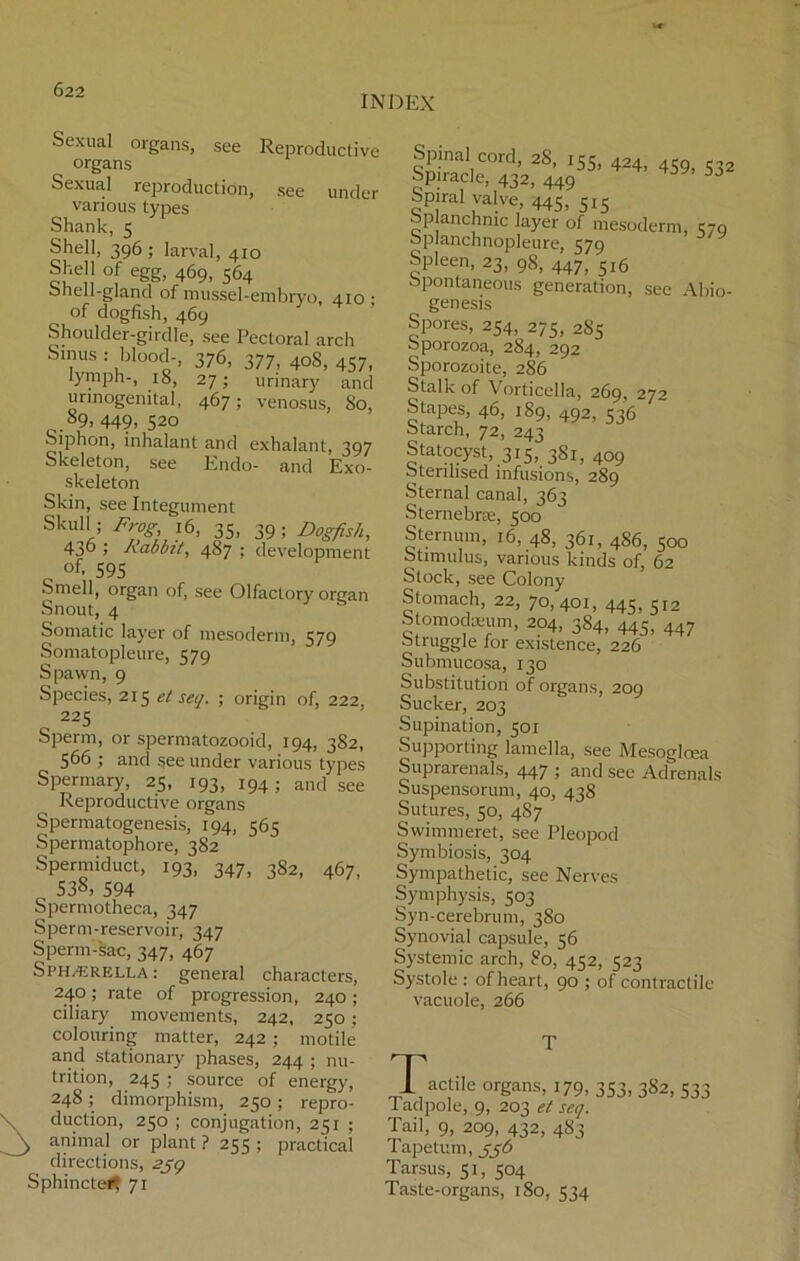 INDEX Sexual organs, see Reproductive organs Sexual reproduction, see under various types Shank, 5 Shell, 396 ; larval, 410 Shell of egg, 469, 564 onell-gland of mussel-embryo, 410 ; of dogfish, 469 Shoulder-girdle, see Pectoral arch Sinus : blood-, 376, 377, 408, 457, lymph-, 18, 27; urinary and urinogenital, 467; venosus, 80, 89, 449, 520 Siphon, inhalant and exhalant, 397 Skeleton, see Endo- and Exo- skeleton Skin, see Integument Skull; Frog, 16, 35, 39; Dogfish, 430 1 Rabbit, 487 ; development of. 595 Smell, organ of, see Olfactory organ Snout, 4 Somatic layer of mesoderm, 579 Somatopleure, 579 Spawn, 9 Species, 215 et seq. ; origin of, 222, 225 Sperm, or spermatozooid, 194, 382, 566 ; and see under various types Spermary, 25, 193, 194; and see Reproductive organs Spermatogenesis, 194, 565 Spermatophore, 382 Spermiduct, 193, 347, 382, 467, „ 538, 594 Spermotheca, 347 Sperm-reservoir, 347 Sperm-sac, 347, 467 Sphajrella: general characters, 240; rate of progression, 240 ; ciliary movements, 242, 250 ; colouring matter, 242 ; motile and stationary phases, 244 ; nu- trition, 245 ; source of energy, 248; dimorphism, 250; repro- duction, 250 ; conjugation, 251 ; animal or plant ? 255 ; practical directions, 259 Sphincter, 71 Spinal cord, 28, 155, 424, 4S9) 532 Spiracle, 432, 449 Spiral valve, 445-515 op anchnic layer of mesoderm, 570 oplanchnopleure, 579 Spleen, 23, 98, 447, 5I6 Spontaneous generation, see Abio- genesis Spores, 254, 275, 2S5 Sporozoa, 284, 292 Sporozoite, 286 Stalk of Vorticella, 269, 272 Stapes, 46, 189, 492, 536 Starch, 72, 243 Statocyst, 315, 381, 409 Sterilised infusions, 289 Sternal canal, 363 Sternebne, 500 Sternum, 16, 48, 361, 4S6, 500 Stimulus, various kinds of, 62 Stock, see Colony Stomach, 22, 70,401, 445, 512 Stomodseum, 204, 384, 445, 447 Struggle for existence, 226 Submucosa, 130 Substitution of organs, 209 Sucker, 203 Supination, 501 Supporting lamella, see Mesoglcea Suprarenals, 447 ; and see Adrenals Suspensorum, 40, 438 Sutures, 50, 487 Swimmeret, see Pleopod Symbiosis, 304 Sympathetic, see Nerves Symphysis, 503 Syn-cerebrum, 380 Synovial capsule, 56 Systemic arch, So, 452, 523 Systole : of heart, 90 ; of contractile vacuole, 266 T Tactile organs, 179, 353, 382, 533 ladpole, 9, 203 et seq. Tail, 9, 209, 432, 483 Tapetum, jj6 Tarsus, 51, 504 Taste-organs, 180, 534