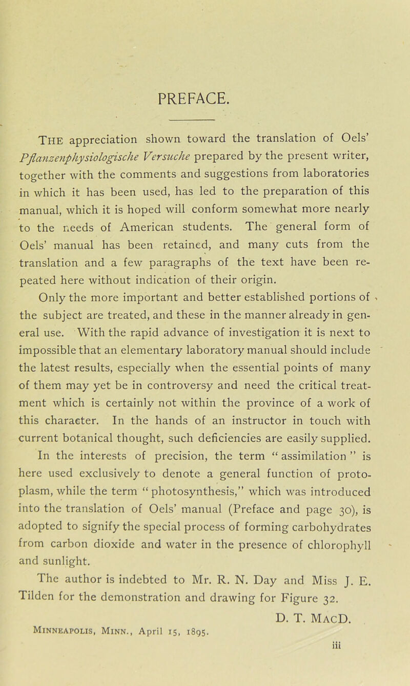 PREFACE. The appreciation shown toward the translation of Oels’ Pflctnzenphysiologische Versuche prepared by the present writer, together with the comments and suggestions from laboratories in which it has been used, has led to the preparation of this manual, which it is hoped will conform somewhat more nearly to the needs of American students. The general form of Oels’ manual has been retained, and many cuts from the translation and a few paragraphs of the text have been re- peated here without indication of their origin. Only the more important and better established portions of •> the subject are treated, and these in the manner already in gen- eral use. With the rapid advance of investigation it is next to impossible that an elementary laboratory manual should include the latest results, especially when the essential points of many of them may yet be in controversy and need the critical treat- ment which is certainly not within the province of a work of this character. In the hands of an instructor in touch with current botanical thought, such deficiencies are easily supplied. In the interests of precision, the term “ assimilation ” is here used exclusively to denote a general function of proto- plasm, while the term “ photosynthesis,” which was introduced into the translation of Oels’ manual (Preface and page 30), is adopted to signify the special process of forming carbohydrates from carbon dioxide and water in the presence of chlorophyll and sunlight. The author is indebted to Mr. R. N. Day and Miss J. E. Tilden for the demonstration and drawing for Figure 32. D. T. MacD. Minneapolis, Minn., April 15, 1895.