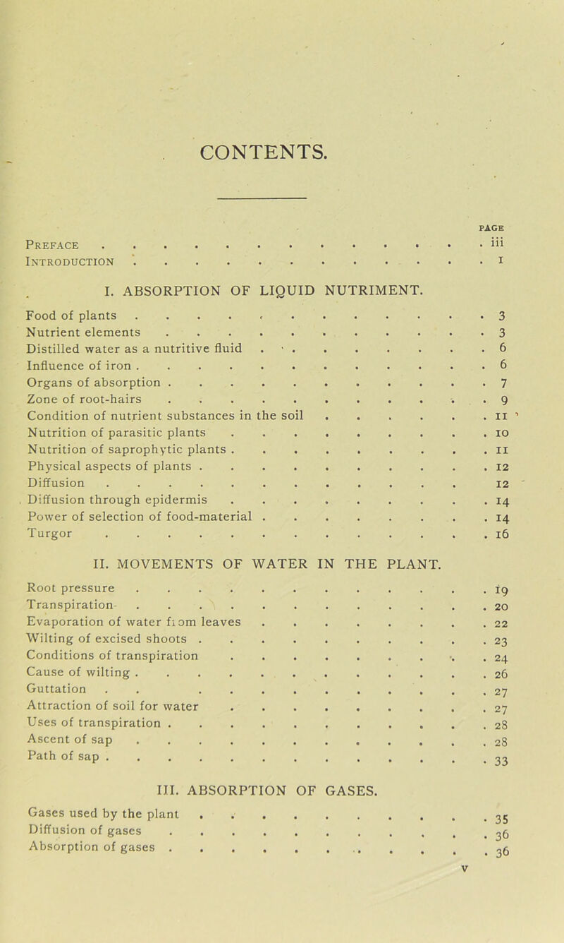 CONTENTS. PAGE Preface iii Introduction 1 I. ABSORPTION OF LIQUID NUTRIMENT. Food of plants 3 Nutrient elements 3 Distilled water as a nutritive fluid 6 Influence of iron ............ 6 Organs of absorption 7 Zone of root-hairs ........... 9 Condition of nutrient substances in the soil . . . . . .11’ Nutrition of parasitic plants ......... 10 Nutrition of saprophytic plants ......... 11 Physical aspects of plants 12 Diffusion 12 Diffusion through epidermis ......... 14 Power of selection of food-material 14 Turgor 16 II. MOVEMENTS OF WATER IN THE PLANT. Root pressure 19 Transpiration 20 Evaporation of water fiom leaves . . . . . . . .22 Wilting of excised shoots 23 Conditions of transpiration . . . . . . . .24 Cause of wilting ............ 26 Guttation . . .......... 27 Attraction of soil for water ......... 27 Uses of transpiration 28 Ascent of sap c .... 28 Path of sap III. ABSORPTION OF GASES. Gases used by the plant Diffusion of gases Absorption of gases 36