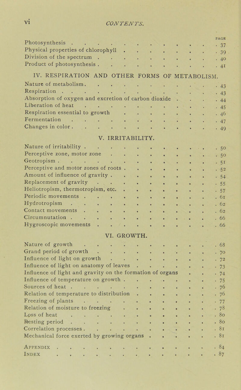 PAGE Photosynthesis 27 Physical properties of chlorophyll Division of the spectrum Product of photosynthesis IV. RESPIRATION AND OTHER FORMS OF METABOLISM. Nature of metabolism. .......... 43 Respiration ............. 43 Absorption of oxygen and excretion of carbon dioxide . . . .44 Liberation of heat ........... 45 Respiration essential to growth 46 Fermentation Changes in color ............ 49 V. IRRITABILITY. Nature of irritability .50 Perceptive zone, motor zone ......... 50 Geotropism ............. 51 Perceptive and motor zones of roots 52 Amount of influence of gravity 54 Replacement of gravity .......... 55 Heliotropism, thermotropism, etc 57 Periodic movements ........... 61 Hydrotropism 62 Contact movements 62 Circumnutation . .66 Hygroscopic movements 66 VI. GROWTH. Nature of growth 68 Grand period of growth .......... 70 Influence of light on growth ......... 72 Influence of light on anatomy of leaves . . . . . . .73 Influence of light and gravity on the formation of organs . . .74 Influence of temperature on growth ........ 75 Sources of heat 76 Relation of temperature to distribution 76 Freezing of plants 77 Relation of moisture to freezing ........ 78 Lpss of heat ............ 80 Resting period 80 Correlation processes Si Mechanical force exerted by growing organs Sr Appendix 84 Index 87