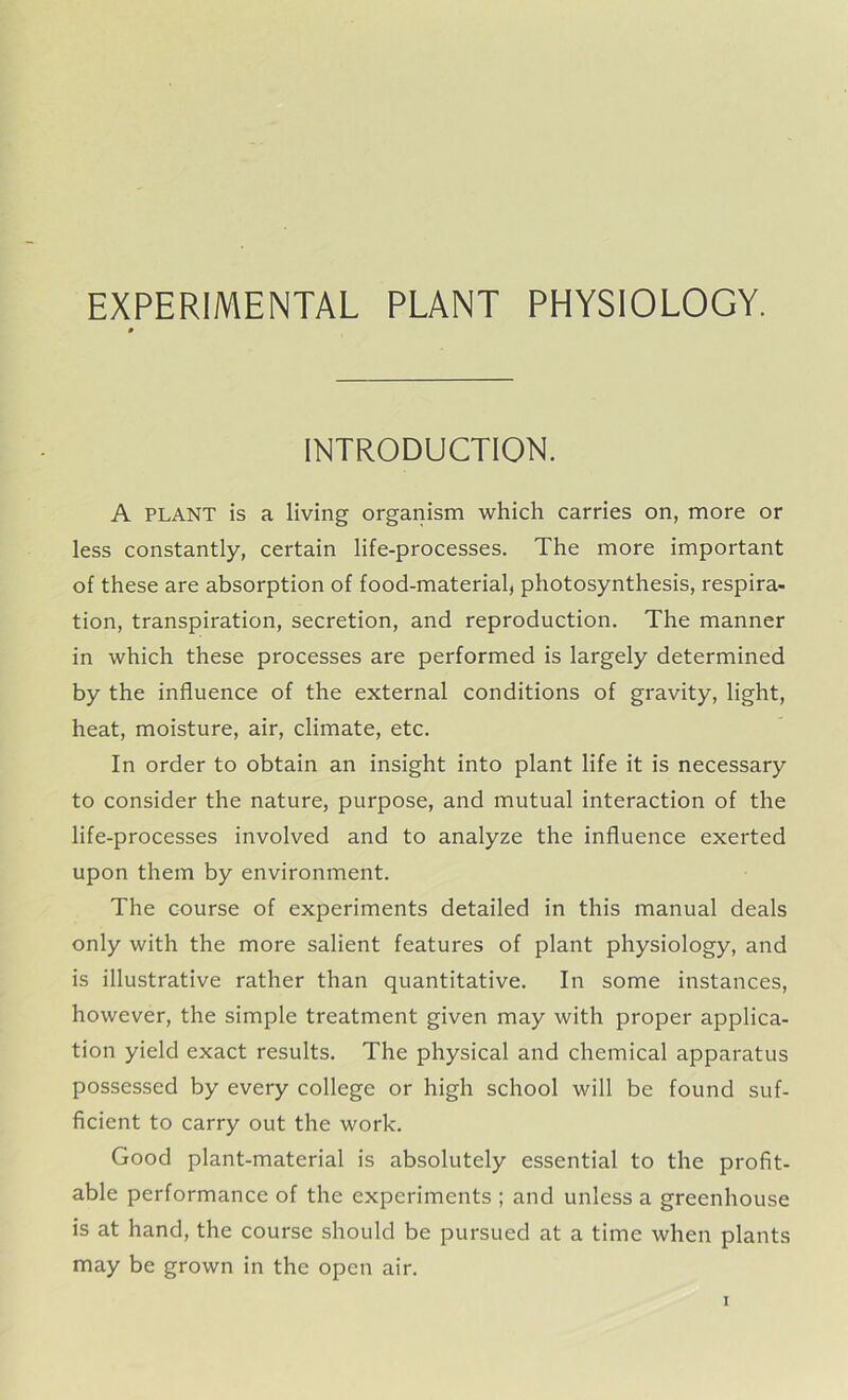 EXPERIMENTAL PLANT PHYSIOLOGY. INTRODUCTION. A PLANT is a living organism which carries on, more or less constantly, certain life-processes. The more important of these are absorption of food-material, photosynthesis, respira- tion, transpiration, secretion, and reproduction. The manner in which these processes are performed is largely determined by the influence of the external conditions of gravity, light, heat, moisture, air, climate, etc. In order to obtain an insight into plant life it is necessary to consider the nature, purpose, and mutual interaction of the life-processes involved and to analyze the influence exerted upon them by environment. The course of experiments detailed in this manual deals only with the more salient features of plant physiology, and is illustrative rather than quantitative. In some instances, however, the simple treatment given may with proper applica- tion yield exact results. The physical and chemical apparatus possessed by every college or high school will be found suf- ficient to carry out the work. Good plant-material is absolutely essential to the profit- able performance of the experiments ; and unless a greenhouse is at hand, the course should be pursued at a time when plants may be grown in the open air.