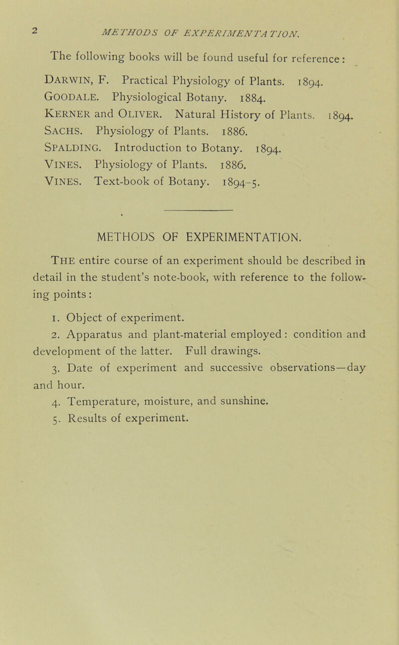 METHODS OF EXPERIMENTATION. The following books will be found useful for reference: Darwin, F. Practical Physiology of Plants. 1894. GOODALE. Physiological Botany. 1884. KERNER and OLIVER. Natural History of Plants. 1894. Sachs. Physiology of Plants. 1886. SPALDING. Introduction to Botany. 1894. VINES. Physiology of Plants. 1886. VINES. Text-book of Botany. 1894-5. METHODS OF EXPERIMENTATION. The entire course of an experiment should be described in detail in the student’s note-book, with reference to the follow- ing points: 1. Object of experiment. 2. Apparatus and plant-material employed : condition and development of the latter. Full drawings. 3. Date of experiment and successive observations —day and hour. 4. Temperature, moisture, and sunshine. 5. Results of experiment.