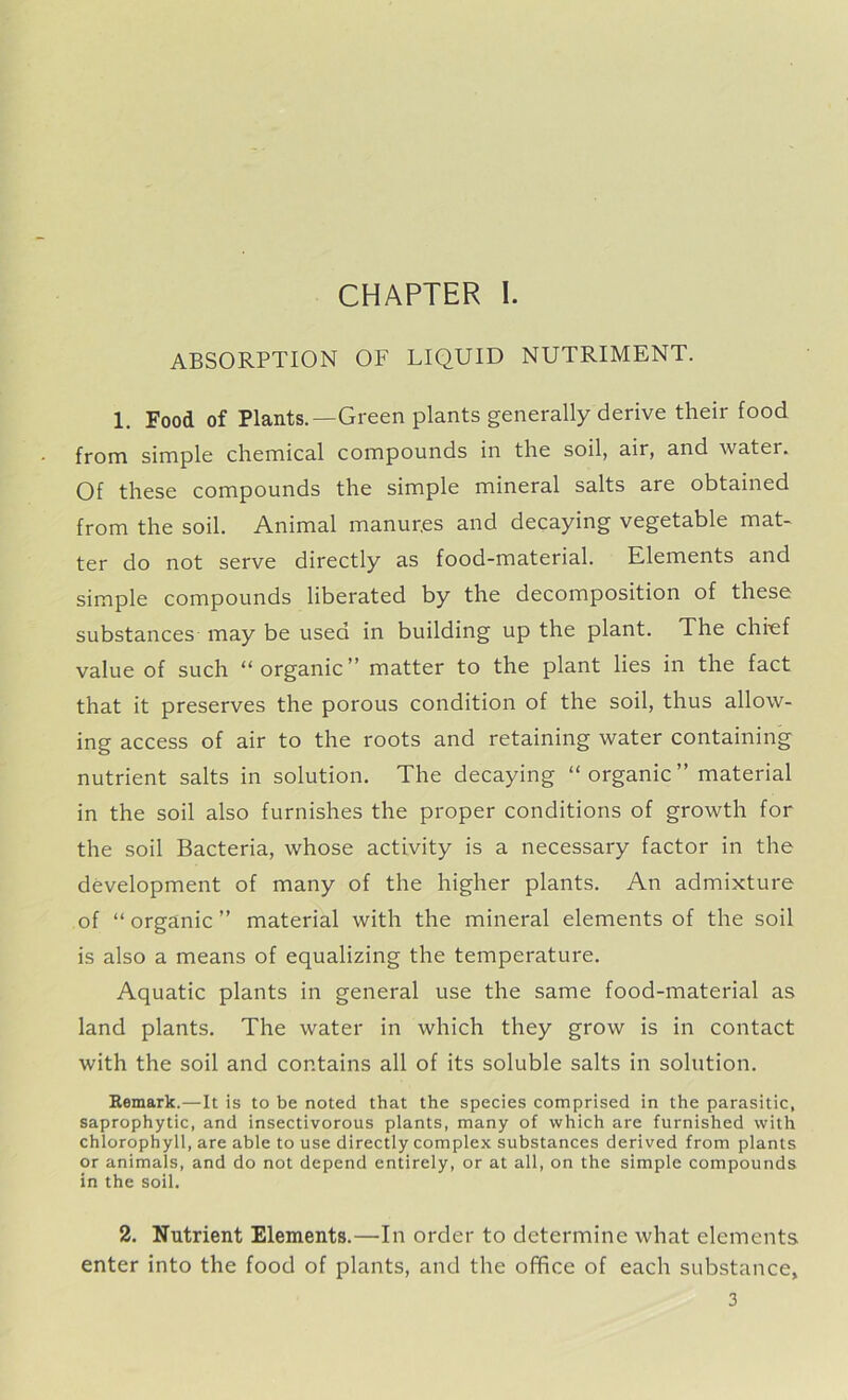 CHAPTER I. ABSORPTION OF LIQUID NUTRIMENT. 1. Food of Plants.—Green plants generally derive their food from simple chemical compounds in the soil, air, and water. Of these compounds the simple mineral salts are obtained from the soil. Animal manur.es and decaying vegetable mat- ter do not serve directly as food-material. Elements and simple compounds liberated by the decomposition of these substances may be used in building up the plant. The chief value of such “organic” matter to the plant lies in the fact that it preserves the porous condition of the soil, thus allow- ing access of air to the roots and retaining water containing nutrient salts in solution. The decaying “organic” material in the soil also furnishes the proper conditions of growth for the soil Bacteria, whose activity is a necessary factor in the development of many of the higher plants. An admixture of “ organic ” material with the mineral elements of the soil is also a means of equalizing the temperature. Aquatic plants in general use the same food-material as land plants. The water in which they grow is in contact with the soil and contains all of its soluble salts in solution. Remark.—It is to be noted that the species comprised in the parasitic, saprophytic, and insectivorous plants, many of which are furnished with chlorophyll, are able to use directly complex substances derived from plants or animals, and do not depend entirely, or at all, on the simple compounds in the soil. 2. Nutrient Elements.—In order to determine what elements enter into the food of plants, and the office of each substance,