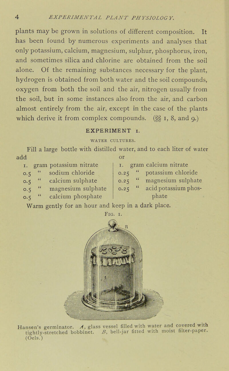plants may be grown in solutions of different composition. It has been found by numerous experiments and analyses that only potassium, calcium, magnesium, sulphur, phosphorus, iron, and sometimes silica and chlorine are obtained from the soil alone. Of the remaining substances necessary for the plant, hydrogen is obtained from both water and the soil compounds, oxygen from both the soil and the air, nitrogen usually from the soil, but in some instances also from the air, and carbon almost entirely from the air, except in the case of the plants which derive it from complex compounds. (§§ i, 8, and 9.) EXPERIMENT 1. WATER CULTURES. Fill a large bottle with distilled water, and to each liter of water or add 1. gram potassium nitrate 0.5 “ sodium chloride 0.5 “ calcium sulphate 0.5 “ magnesium sulphate 0.5 “ calcium phosphate Warm gently for an hour and keep in a dark place. Fig. 1. 1. gram calcium nitrate 0.25 “ potassium chloride 0.25 “ magnesium sulphate 0.25 “ acid potassium phos- phate Hansen’s germinator. A, glass vessel filled with water and covered with tightly-stretched bobbinet. B, bell-jar fitted with moist filter-paper. (Oels.)