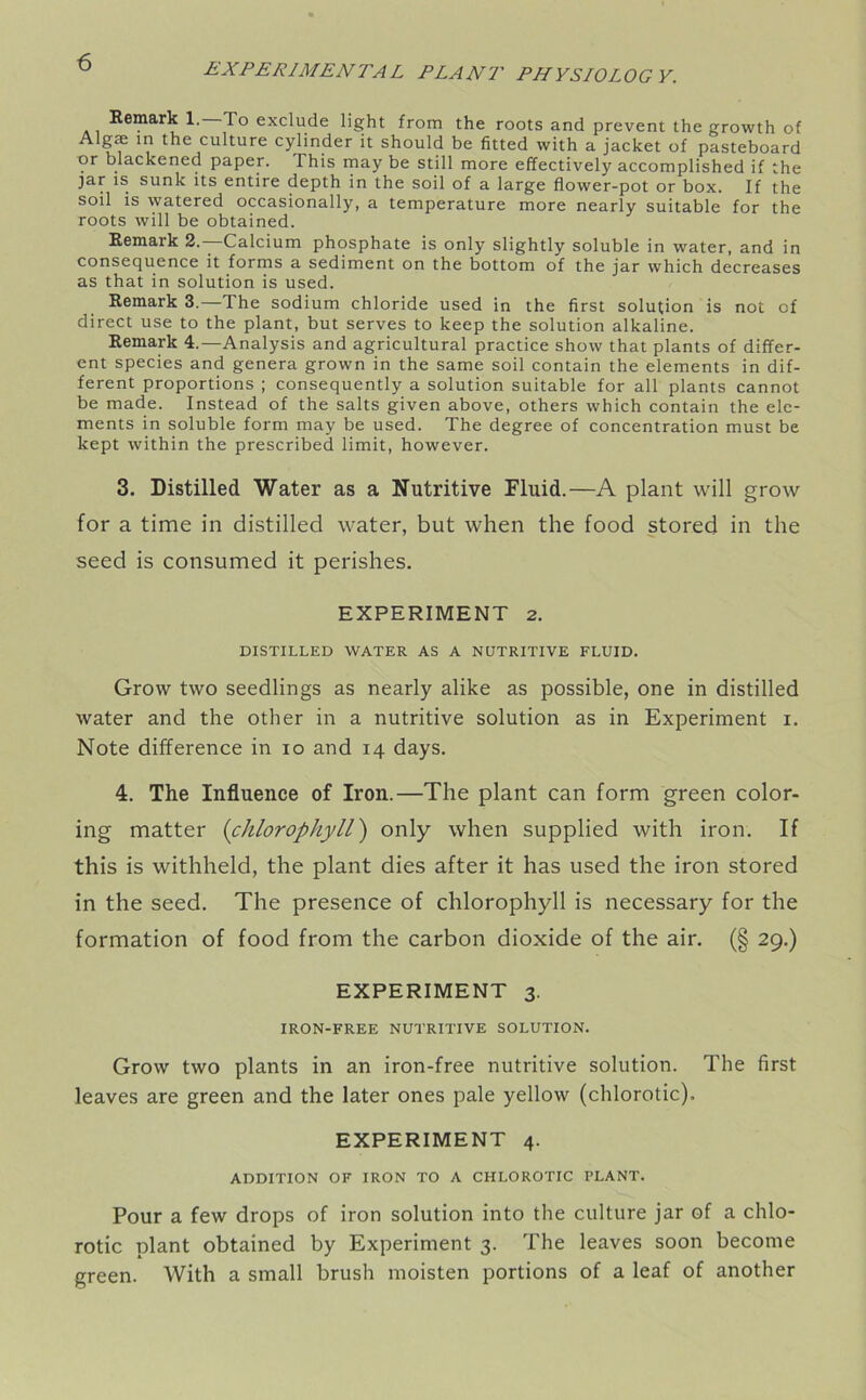 Remark 1. To exclude light from the roots and prevent the growth of Algae in the culture cylinder it should be fitted with a jacket of pasteboard or blackened paper. This may be still more effectively accomplished if the ]ar is sunk its entire depth in the soil of a large flower-pot or box. If the soil is watered occasionally, a temperature more nearly suitable for the roots will be obtained. Remaik 2.—-Calcium phosphate is only slightly soluble in water, and in consequence it forms a sediment on the bottom of the jar which decreases as that in solution is used. Remark 3.—The sodium chloride used in the first solution is not of direct use to the plant, but serves to keep the solution alkaline. Remark 4.—Analysis and agricultural practice show that plants of differ- ent species and genera grown in the same soil contain the elements in dif- ferent proportions ; consequently a solution suitable for all plants cannot be made. Instead of the salts given above, others which contain the ele- ments in soluble form may be used. The degree of concentration must be kept within the prescribed limit, however. 3. Distilled Water as a Nutritive Fluid.—A plant will grow for a time in distilled water, but when the food stored in the seed is consumed it perishes. EXPERIMENT 2. DISTILLED WATER AS A NUTRITIVE FLUID. Grow two seedlings as nearly alike as possible, one in distilled water and the other in a nutritive solution as in Experiment i. Note difference in io and 14 days. 4. The Influence of Iron.—The plant can form green color- ing matter (chlorophyll) only when supplied with iron. If this is withheld, the plant dies after it has used the iron stored in the seed. The presence of chlorophyll is necessary for the formation of food from the carbon dioxide of the air. (§ 29.) EXPERIMENT 3. IRON-FREE NUTRITIVE SOLUTION. Grow two plants in an iron-free nutritive solution. The first leaves are green and the later ones pale yellow (chlorotic). EXPERIMENT 4. ADDITION OF IRON TO A CHLOROTIC PLANT. Pour a few drops of iron solution into the culture jar of a chlo- rotic plant obtained by Experiment 3. The leaves soon become green. With a small brush moisten portions of a leaf of another