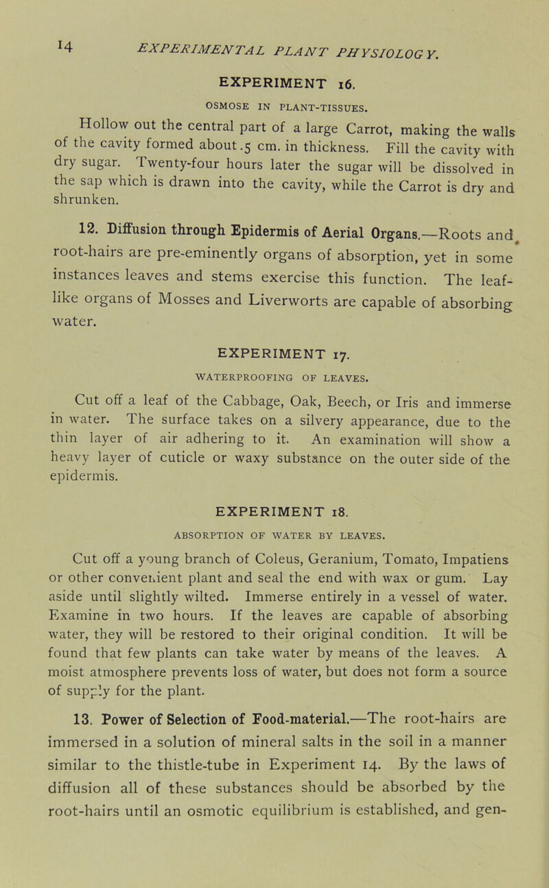 EXPERIMENT 16. OSMOSE IN PLANT-TISSUES. Hollow out the central part of a large Carrot, making the walls of the cavity formed about .5 cm. in thickness. Fill the cavity with dry sugar. Twenty-four hours later the sugar will be dissolved in the sap which is drawn into the cavity, while the Carrot is dry and shrunken. 12. Diffusion through Epidermis of Aerial Organs—Roots and, root-hairs are pre-eminently organs of absorption, yet in some instances leaves and stems exercise this function. The leaf- like organs of Mosses and Liverworts are capable of absorbing water. EXPERIMENT 17. WATERPROOFING OF LEAVES. Cut off a leaf of the Cabbage, Oak, Beech, or Iris and immerse in water. The surface takes on a silvery appearance, due to the thin layer of air adhering to it. An examination will show a heavy layer of cuticle or waxy substance on the outer side of the epidermis. EXPERIMENT 18. ABSORPTION OF WATER BY LEAVES. Cut off a young branch of Coleus, Geranium, Tomato, Impatiens or other convenient plant and seal the end with wax or gum. Lay aside until slightly wilted. Immerse entirely in a vessel of water. Examine in two hours. If the leaves are capable of absorbing water, they will be restored to their original condition. It will be found that few plants can take water by means of the leaves. A moist atmosphere prevents loss of water, but does not form a source of supply for the plant. 13. Power of Selection of Food-material.—The root-hairs are immersed in a solution of mineral salts in the soil in a manner similar to the thistle-tube in Experiment 14. By the laws of diffusion all of these substances should be absorbed by the root-hairs until an osmotic equilibrium is established, and gen-