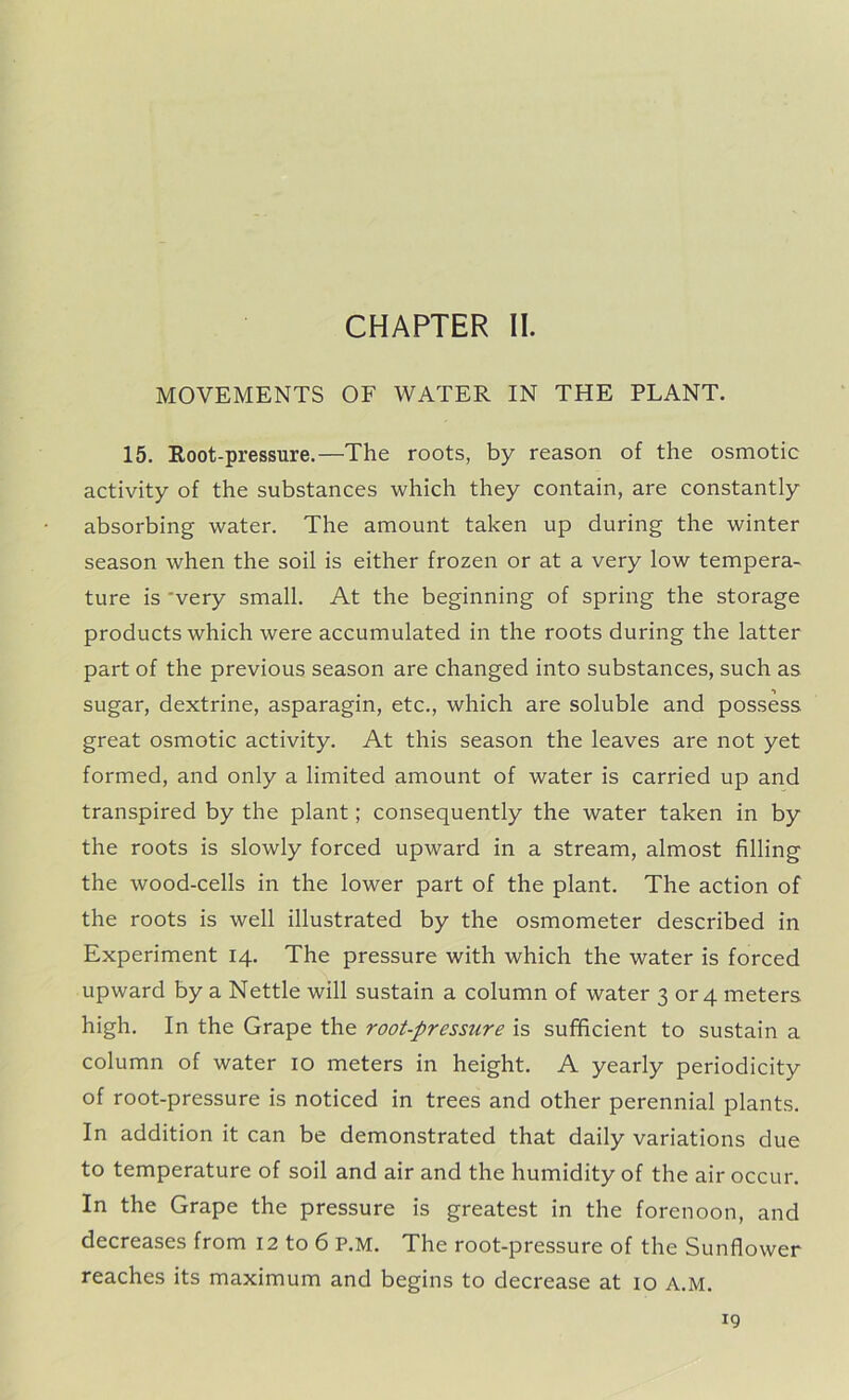 CHAPTER II. MOVEMENTS OF WATER IN THE PLANT. 15. Root-pressure.—The roots, by reason of the osmotic activity of the substances which they contain, are constantly absorbing water. The amount taken up during the winter season when the soil is either frozen or at a very low tempera- ture is 'very small. At the beginning of spring the storage products which were accumulated in the roots during the latter part of the previous season are changed into substances, such as sugar, dextrine, asparagin, etc., which are soluble and possess great osmotic activity. At this season the leaves are not yet formed, and only a limited amount of water is carried up and transpired by the plant; consequently the water taken in by the roots is slowly forced upward in a stream, almost filling the wood-cells in the lower part of the plant. The action of the roots is well illustrated by the osmometer described in Experiment 14. The pressure with which the water is forced upward by a Nettle will sustain a column of water 3 or 4 meters high. In the Grape the root-pressure is sufficient to sustain a column of water 10 meters in height. A yearly periodicity of root-pressure is noticed in trees and other perennial plants. In addition it can be demonstrated that daily variations due to temperature of soil and air and the humidity of the air occur. In the Grape the pressure is greatest in the forenoon, and decreases from 12 to 6 P.M. The root-pressure of the Sunflower reaches its maximum and begins to decrease at 10 A.M.