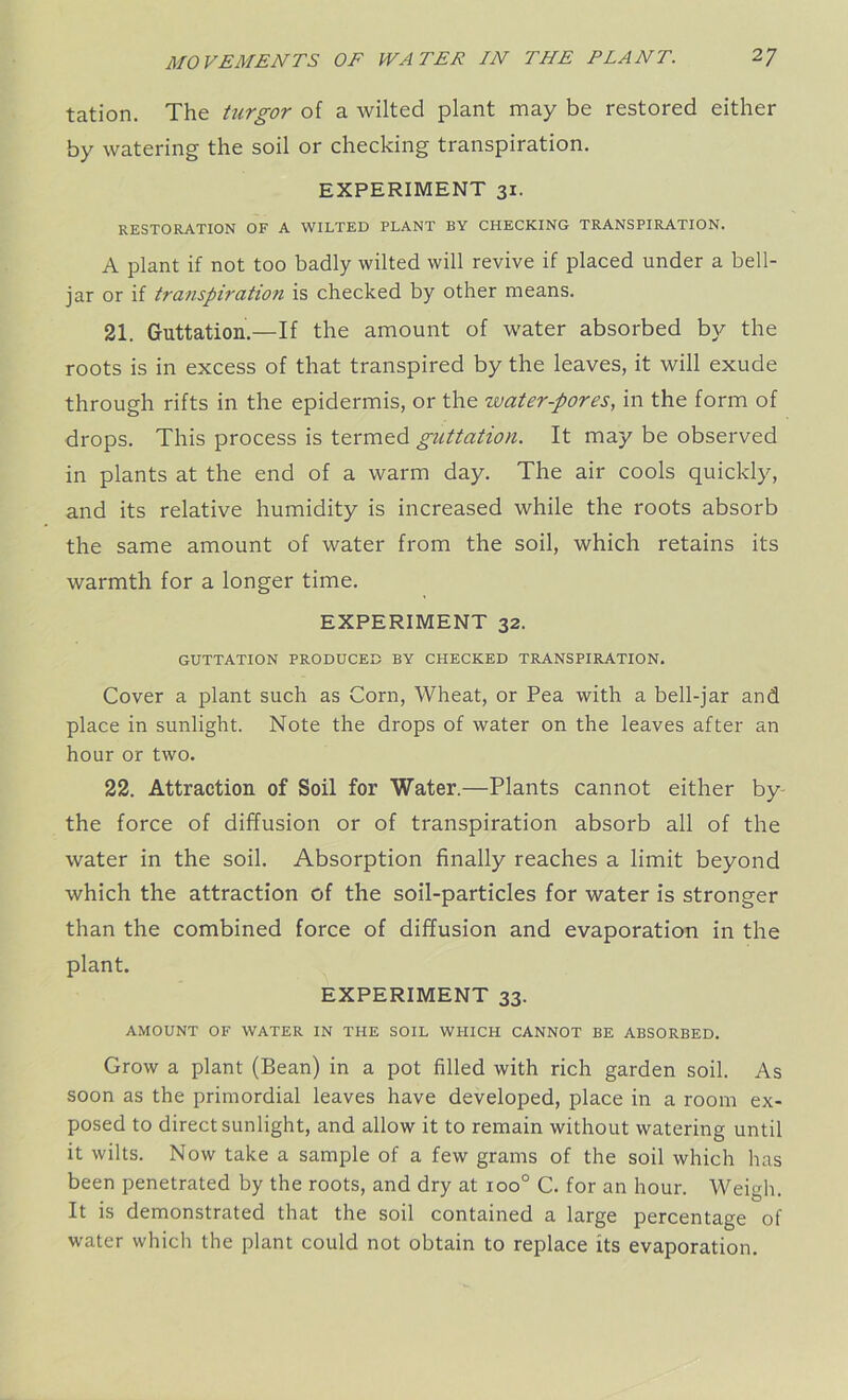 tation. The turgor of a wilted plant may be restored either by watering the soil or checking transpiration. EXPERIMENT 31. RESTORATION OF A WILTED PLANT BY CHECKING TRANSPIRATION. A plant if not too badly wilted will revive if placed under a bell- jar or if transpiration is checked by other means. 21. Guttation.—If the amount of water absorbed by the roots is in excess of that transpired by the leaves, it will exude through rifts in the epidermis, or the zvater-pores, in the form of drops. This process is termed guttation. It may be observed in plants at the end of a warm day. The air cools quickly, and its relative humidity is increased while the roots absorb the same amount of water from the soil, which retains its warmth for a longer time. EXPERIMENT 32. GUTTATION PRODUCED BY CHECKED TRANSPIRATION. Cover a plant such as Corn, Wheat, or Pea with a bell-jar and place in sunlight. Note the drops of water on the leaves after an hour or two. 22. Attraction of Soil for Water.—Plants cannot either by the force of diffusion or of transpiration absorb all of the water in the soil. Absorption finally reaches a limit beyond which the attraction of the soil-particles for water is stronger than the combined force of diffusion and evaporation in the plant. EXPERIMENT 33. AMOUNT OF WATER IN THE SOIL WHICH CANNOT BE ABSORBED. Grow a plant (Bean) in a pot filled with rich garden soil. As soon as the primordial leaves have developed, place in a room ex- posed to direct sunlight, and allow it to remain without watering until it wilts. Now take a sample of a few grams of the soil which has been penetrated by the roots, and dry at 100° C. for an hour. Weigh. It is demonstrated that the soil contained a large percentage of water which the plant could not obtain to replace its evaporation.
