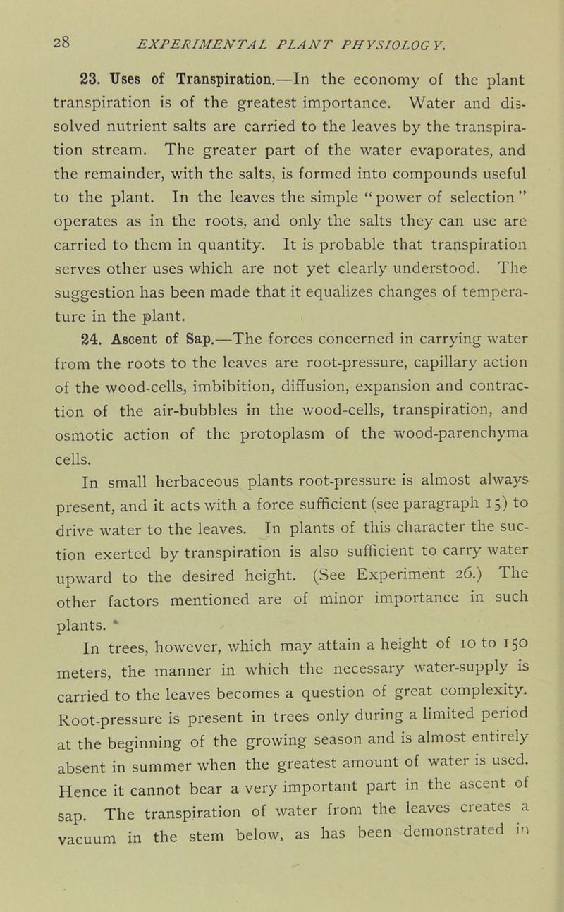23. Uses of Transpiration.—In the economy of the plant transpiration is of the greatest importance. Water and dis- solved nutrient salts are carried to the leaves by the transpira- tion stream. The greater part of the water evaporates, and the remainder, with the salts, is formed into compounds useful to the plant. In the leaves the simple “ power of selection ” operates as in the roots, and only the salts they can use are carried to them in quantity. It is probable that transpiration serves other uses which are not yet clearly understood. The suggestion has been made that it equalizes changes of tempera- ture in the plant. 24. Ascent of Sap.—The forces concerned in carrying water from the roots to the leaves are root-pressure, capillary action of the wood-cells, imbibition, diffusion, expansion and contrac- tion of the air-bubbles in the wood-cells, transpiration, and osmotic action of the protoplasm of the wood-parenchyma cells. In small herbaceous plants root-pressure is almost always present, and it acts with a force sufficient (see paragraph 15) to drive water to the leaves. In plants of this character the suc- tion exerted by transpiration is also sufficient to carry water upward to the desired height. (See Experiment 26.) The other factors mentioned are of minor importance in such plants. * In trees, however, which may attain a height of 10 to 150 meters, the manner in which the necessary water-supply is carried to the leaves becomes a question of great complexity. Root-pressure is present in trees only during a limited period at the beginning of the growing season and is almost entirely absent in summer when the greatest amount of water is used. Hence it cannot bear a very important part in the ascent of sap. The transpiration of water from the leaves cieates a vacuum in the stem below, as has been demonstrated in