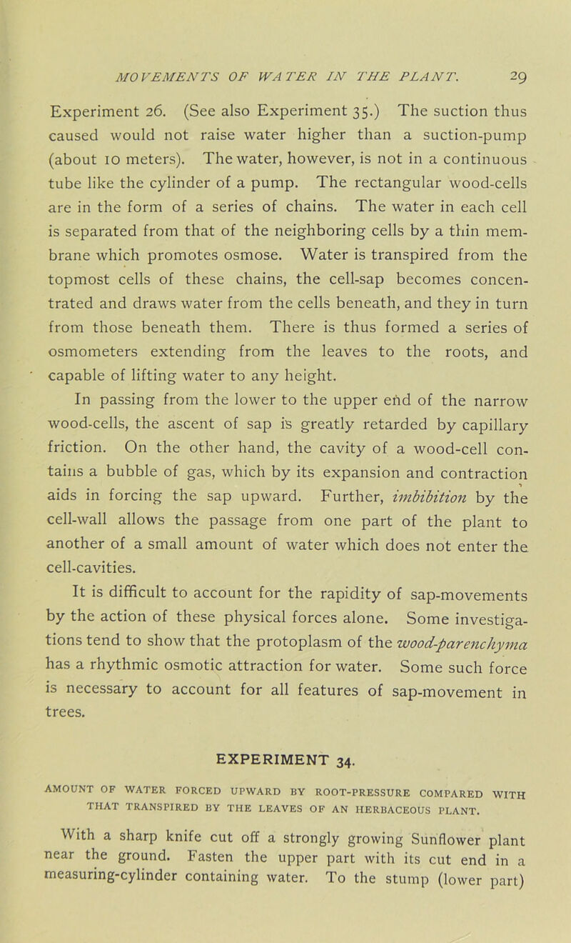 Experiment 26. (See also Experiment 35.) The suction thus caused would not raise water higher than a suction-pump (about 10 meters). The water, however, is not in a continuous tube like the cylinder of a pump. The rectangular wood-cells are in the form of a series of chains. The water in each cell is separated from that of the neighboring cells by a thin mem- brane which promotes osmose. Water is transpired from the topmost cells of these chains, the cell-sap becomes concen- trated and draws water from the cells beneath, and they in turn from those beneath them. There is thus formed a series of osmometers extending from the leaves to the roots, and capable of lifting water to any height. In passing from the lower to the upper end of the narrow wood-cells, the ascent of sap is greatly retarded by capillary friction. On the other hand, the cavity of a wood-cell con- tains a bubble of gas, which by its expansion and contraction aids in forcing the sap upward. Further, imbibition by the cell-wall allows the passage from one part of the plant to another of a small amount of water which does not enter the cell-cavities. It is difficult to account for the rapidity of sap-movements by the action of these physical forces alone. Some investiga- tions tend to show that the protoplasm of the wood-parenchyma has a rhythmic osmotic attraction for water. Some such force is necessary to account for all features of sap-movement in trees. EXPERIMENT 34. AMOUNT OF WATER FORCED UPWARD BY ROOT-PRESSURE COMPARED WITH THAT TRANSPIRED BY THE LEAVES OF AN HERBACEOUS PLANT. With a sharp knife cut off a strongly growing Sunflower plant near the ground. Fasten the upper part with its cut end in a measuring-cylinder containing water. To the stump (lower part)