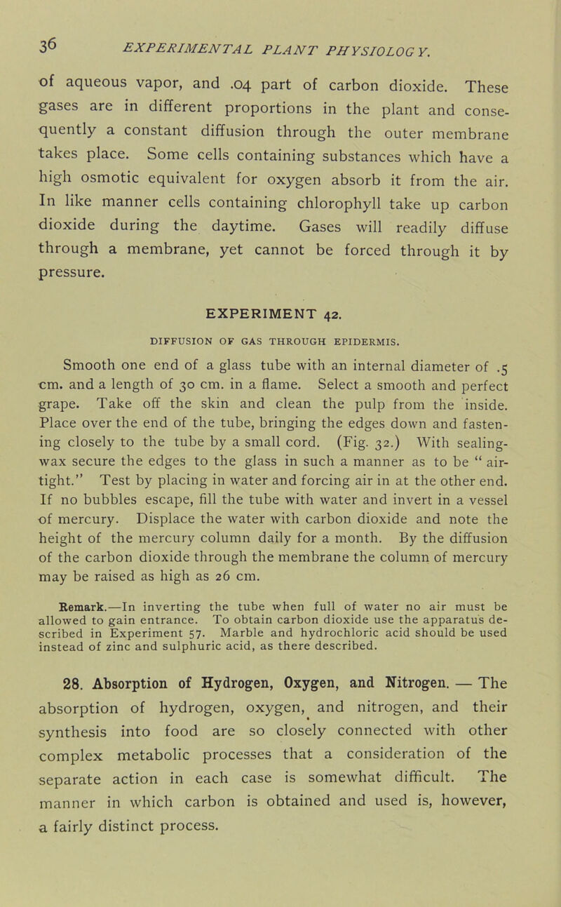 of aqueous vapor, and .04 part of carbon dioxide. These gases are in different proportions in the plant and conse- quently a constant diffusion through the outer membrane takes place. Some cells containing substances which have a high osmotic equivalent for oxygen absorb it from the air. In like manner cells containing chlorophyll take up carbon dioxide during the daytime. Gases will readily diffuse through a membrane, yet cannot be forced through it by pressure. EXPERIMENT 42. DIFFUSION OF GAS THROUGH EPIDERMIS. Smooth one end of a glass tube with an internal diameter of .5 cm. and a length of 30 cm. in a flame. Select a smooth and perfect grape. Take off the skin and clean the pulp from the inside. Place over the end of the tube, bringing the edges down and fasten- ing closely to the tube by a small cord. (Fig. 32.) With sealing- wax secure the edges to the glass in such a manner as to be “ air- tight.” Test by placing in water and forcing air in at the other end. If no bubbles escape, fill the tube with water and invert in a vessel of mercury. Displace the water with carbon dioxide and note the height of the mercury column daily for a month. By the diffusion of the carbon dioxide through the membrane the column of mercury may be raised as high as 26 cm. Remark.—In inverting the tube when full of water no air must be allowed to gain entrance. To obtain carbon dioxide use the apparatus de- scribed in Experiment 57. Marble and hydrochloric acid should be used instead of zinc and sulphuric acid, as there described. 28. Absorption of Hydrogen, Oxygen, and Nitrogen. — The absorption of hydrogen, oxygen, and nitrogen, and their synthesis into food are so closely connected with other complex metabolic processes that a consideration of the separate action in each case is somewhat difficult. The manner in which carbon is obtained and used is, however, a fairly distinct process.