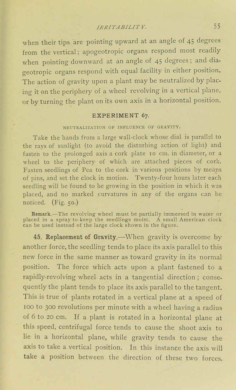 when their tips are pointing upward at an angle of 45 degrees from the vertical; apogeotropic organs respond most readily when pointing downward at an angle of 45 degrees; and dia- geotropic organs respond with equal facility in either position. The action of gravity upon a plant may be neutralized by plac- ing it on the periphery of a wheel revolving in a vertical plane, or by turning the plant on its own axis in a horizontal position. EXPERIMENT 67. NEUTRALIZATION OF INFLUENCE OF GRAVITY. Take the hands from a large wall-clock whose dial is parallel to the rays of sunlight (to avoid the disturbing action of light) and fasten to the prolonged axis a cork plate 10 cm. in diameter, or a wheel to the periphery of which are attached pieces of cork. Fasten seedlings of Pea to the cork in various positions by means of pins, and set the clock in motion. Twenty-four hours later each seedling will be found to be growing in the position in which it was placed, and no marked curvatures in any of the organs can be noticed. (Fig. 50.) Remark.—The revolving wheel must be partially immersed in water or placed in a spray to keep the seedlings moist. A small American clock can be used instead of the large clock shown in the figure. 45. Replacement of Gravity.—When gravity is overcome by another force, the seedling tends to place its axis parallel to this new force in the same manner as toward gravity in its normal position. The force which acts upon a plant fastened to a rapidly-revolving wheel acts in a tangential direction ; conse- quently the plant tends to place its axis parallel to the tangent. This is true of plants rotated in a vertical plane at a speed of 100 to 300 revolutions per minute with a wheel having a radius of 6 to 20 cm. If a plant is rotated in a horizontal plane at this speed, centrifugal force tends to cause the shoot axis to lie in a horizontal plane, while gravity tends to cause the axis to take a vertical position. In this instance the axis will take a position between the direction of these two forces.