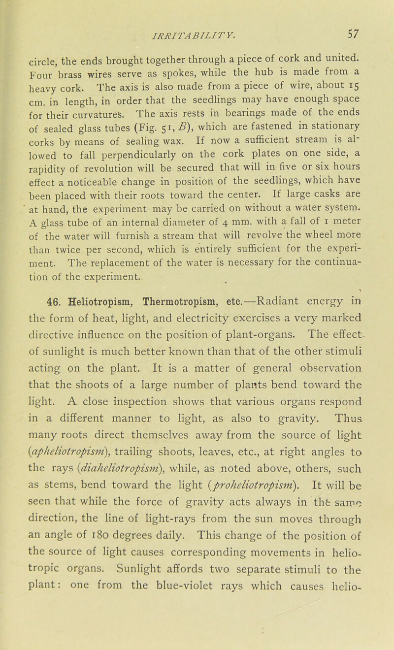 circle, the ends brought together through a piece of cork and united. Four brass wires serve as spokes, while the hub is made from a heavy cork. The axis is also made from a piece of wire, about 15 cm. in length, in order that the seedlings may have enough space for their curvatures. The axis rests in bearings made of the ends of sealed glass tubes (Fig. 51,2?), which are fastened in stationary corks by means of sealing wax. If now a sufficient stream is ah lowed to fall perpendicularly on the cork plates on one side, a rapidity of revolution will be secured that will in five or six hours effect a noticeable change in position of the seedlings, which have been placed with their roots toward the center. If large casks are at hand, the experiment may be carried on without a water system. A glass tube of an internal diameter of 4 mm. with a fall of 1 meter of the water will furnish a stream that will revolve the wheel more than twice per second, which is entirely sufficient for the experi- ment. The replacement of the water is necessary for the continua- tion of the experiment. *1 46. Heliotropism, Thermotropism, etc.—Radiant energy in the form of heat, light, and electricity exercises a very marked directive influence on the position of plant-organs. The effect of sunlight is much better known than that of the other stimuli acting on the plant. It is a matter of general observation that the shoots of a large number of plants bend toward the light. A close inspection shows that various organs respond in a different manner to light, as also to gravity. Thus many roots direct themselves away from the source of light (apheliotropism), trailing shoots, leaves, etc., at right angles to the rays (diaheliotropism), while, as noted above, others, such as stems, bend toward the light (proheliotropism). It will be seen that while the force of gravity acts always in thb same direction, the line of light-rays from the sun moves through an angle of 180 degrees daily. This change of the position of the source of light causes corresponding movements in helio- tropic organs. Sunlight affords two separate stimuli to the plant: one from the blue-violet rays which causes helio-