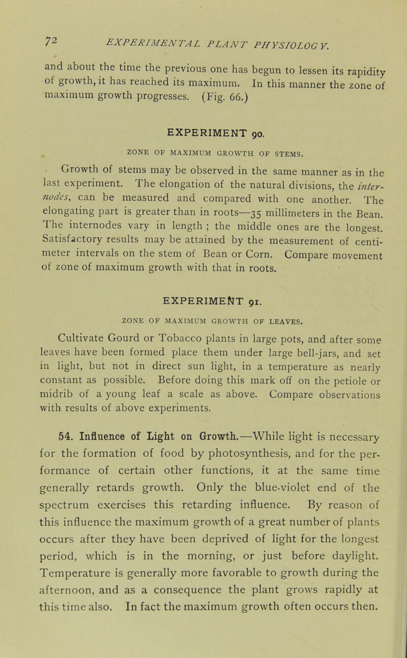 and about the time the previous one has begun to lessen its rapidity of growth, it has reached its maximum. In this manner the zone of maximum growth progresses. (Fig. 66.) EXPERIMENT 90. ZONE OF MAXIMUM GROWTH OF STEMS. Growth of stems may be observed in the same manner as in the last experiment. The elongation of the natural divisions, the inter- nodes, can be measured and compared with one another. The elongating part is greater than in roots—35 millimeters in the Bean. The internodes vary in length ; the middle ones are the longest. Satisfactory results may be attained by the measurement of centi- meter intervals on the stem of Bean or Corn. Compare movement of zone of maximum growth with that in roots. EXPERIMENT 91. ZONE OF MAXIMUM GROWTH OF LEAVES. Cultivate Gourd or Tobacco plants in large pots, and after some leaves have been formed place them under large bell-jars, and set in light, but not in direct sun light, in a temperature as nearly constant as possible. Before doing this mark off on the petiole or midrib of a young leaf a scale as above. Compare observations with results of above experiments. 54. Influence of Light on Growth.—While light is necessary for the formation of food by photosynthesis, and for the per- formance of certain other functions, it at the same time generally retards growth. Only the blue-violet end of the spectrum exercises this retarding influence. By reason of this influence the maximum growth of a great number of plants occurs after they have been deprived of light for the longest period, which is in the morning, or just before daylight. Temperature is generally more favorable to growth during the afternoon, and as a consequence the plant grows rapidly at this time also. In fact the maximum growth often occurs then.