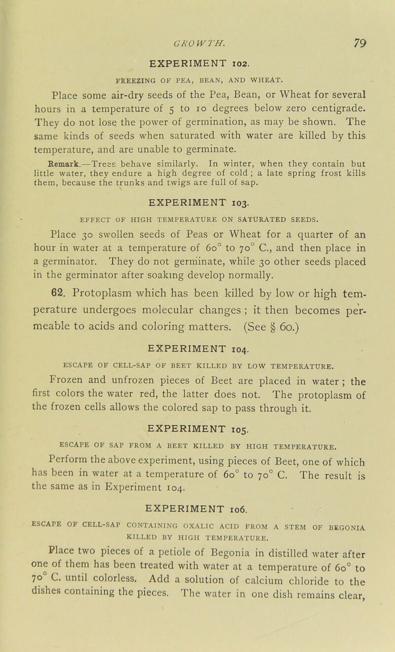 EXPERIMENT 102. FREEZING OF PEA, BEAN, AND WHEAT. Place some air-dry seeds of the Pea, Bean, or Wheat for several hours in a temperature of 5 to 10 degrees below zero centigrade. They do not lose the power of germination, as may be shown. The same kinds of seeds when saturated with water are killed by this temperature, and are unable to germinate. Remark.—Trees behave similarly. In winter, when they contain but little water, they endure a high degree of cold ; a late spring frost kills them, because the trunks and twigs are full of sap. EXPERIMENT 103. EFFECT OF HIGH TEMPERATURE ON SATURATED SEEDS. Place 30 swollen seeds of Peas or Wheat for a quarter of an hour in water at a temperature of 6o° to 70° C., and then place in a germinator. They do not germinate, while 30 other seeds placed in the germinator after soaking develop normally. 62. Protoplasm which has been killed by low or high tem- perature undergoes molecular changes ; it then becomes per- meable to acids and coloring matters. (See § 60.) EXPERIMENT 104. ESCAPE OF CELL-SAP OF BEET KILLED BY LOW TEMPERATURE. Frozen and unfrozen pieces of Beet are placed in water ; the first colors the water red, the latter does not. The protoplasm of the frozen cells allows the colored sap to pass through it. EXPERIMENT 105. ESCAPE OF SAP FROM A BEET KILLED BY HIGH TEMPERATURE. Perform the above experiment, using pieces of Beet, one of which has been in water at a temperature of 6o° to 70° C. The result is the same as in Experiment 104. EXPERIMENT 106. ESCAPE OF CELL-SAP CONTAINING OXALIC ACID FROM A STEM OF BEGONIA KILLED BY HIGH TEMPERATURE. Place two pieces of a petiole of Begonia in distilled water after one of them has been treated with water at a temperature of 6o° to 70 C. until colorless. Add a solution of calcium chloride to the dishes containing the pieces. The water in one dish remains clear,