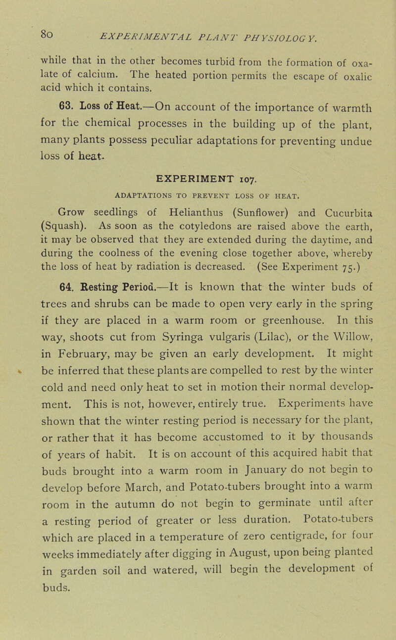while that in the other becomes turbid from the formation of oxa- late of calcium. The heated portion permits the escape of oxalic acid which it contains. 63. Loss of Heat.—On account of the importance of warmth for the chemical processes in the building up of the plant, many plants possess peculiar adaptations for preventing undue loss of heat. EXPERIMENT 107. ADAPTATIONS TO PREVENT LOSS OF HEAT. Grow seedlings of Helianthus (Sunflower) and Cucurbita (Squash). As soon as the cotyledons are raised above the earth, it may be observed that they are extended during the daytime, and during the coolness of the evening close together above, whereby the loss of heat by radiation is decreased. (See Experiment 75.) 64. Resting Period.—It is known that the winter buds of trees and shrubs can be made to open very early in the spring if they are placed in a warm room or greenhouse. In this way, shoots cut from Syringa vulgaris (Lilac), or the Willow, in February, may be given an early development. It might be inferred that these plants are compelled to rest by the winter cold and need only heat to set in motion their normal develop- ment. This is not, however, entirely true. Experiments have shown that the winter resting period is necessary for the plant, or rather that it has become accustomed to it by thousands of years of habit. It is on account of this acquired habit that buds brought into a warm room in January do not begin to develop before March, and Potato-tubers brought into a warm room in the autumn do not begin to germinate until after a resting period of greater or less duration. Potato-tubers which are placed in a temperature of zero centigrade, for four weeks immediately after digging in August, upon being planted in garden soil and watered, will begin the development of buds.