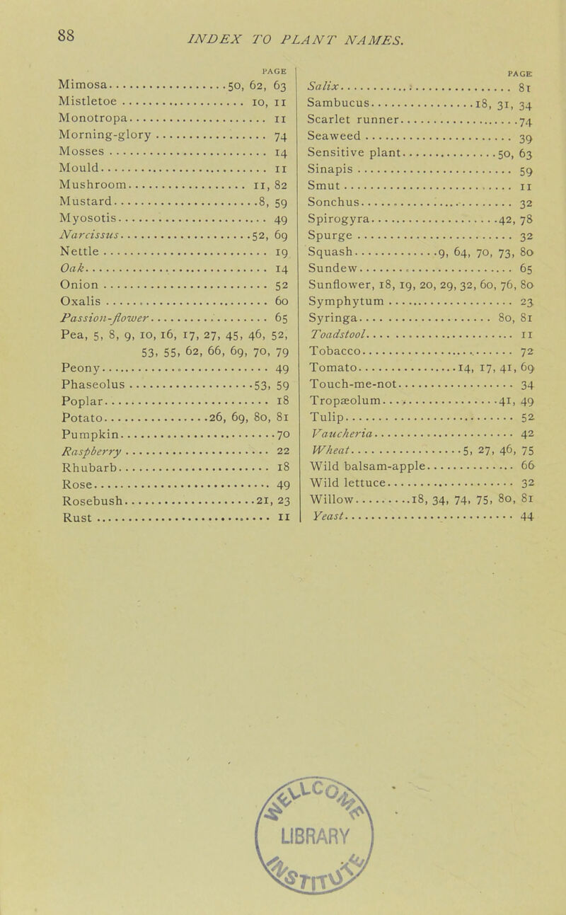 PAGE Mimosa 50, 62, 63 Mistletoe 10, 11 Monotropa 11 Morning-glory 74 Mosses 14 Mould 11 Mushroom 11, 82 Mustard 8, 59 Myosotis 49 Narcissus 52, 69 Nettle 19 Oak 14 Onion 52 Oxalis 60 Passion-Jlower 65 Pea, 5, S, 9, 10, 16, 17, 27, 45, 46, 52, 53. 55. 62, 66, 69, 70, 79 Peony 49 Phaseolus 53, 59 Poplar 18 Potato 26, 69, 80, 81 Pumpkin 70 Raspberry 22 Rhubarb 18 Rose 49 Rosebush 21, 23 Rust 11 PAGE Salix : 8t Sambucus 18, 31, 34 Scarlet runner 74 Seaweed 39 Sensitive plant 50, 63 Sinapis 59 Smut 11 Sonchus 32 Spirogyra 42, 78 Spurge 32 Squash 9, 64, 70, 73, 80 Sundew 65 Sunflower, 18, 19, 20, 29, 32, 60, 76, 80 Symphytum 23 Syringa 80, 81 Toadstool 11 Tobacco 72 Tomato 14, 17, 41, 69 Touch-me-not 34 Tropseolum — 41, 49 Tulip 52 Vaucheria 42 Wheat 5, 27, 46, 75 Wild balsam-apple 66 Wild lettuce 32 Willow 18, 34, 74. 75. 80, 81 Yeast 44 LIBRARY