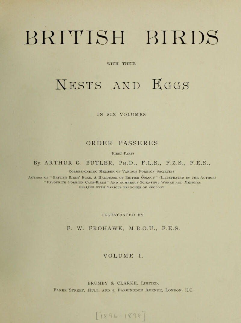 BRITISH BIRDS WITH THEIR Nksts ard Eggs IN SIX VOLUMES ORDER PASSERES (First Part) By ARTHUR G. BUTLER, Ph.D., F.L.S., F.Z.S., F.E.S., Corresponding Member of Various Foreign vSocieties Author ok “British Birds’ Eggs, A Handbook of British Oology” (Illustrated by the Author) “Favourite Foreign Cage-Birds” And numerous Scientific Works and Memoirs DEALING WITH VARIOUS BRANCHES OF ZOOLOGY ILLUSTRATED BY F. W. FROHAWK, M.B.O.U., F.E.S. V O L U E I. BRUMBY & CLARKE, Limited, Baker StreivT, Hull, and 5, Farringdon Avenue, London, E.C.