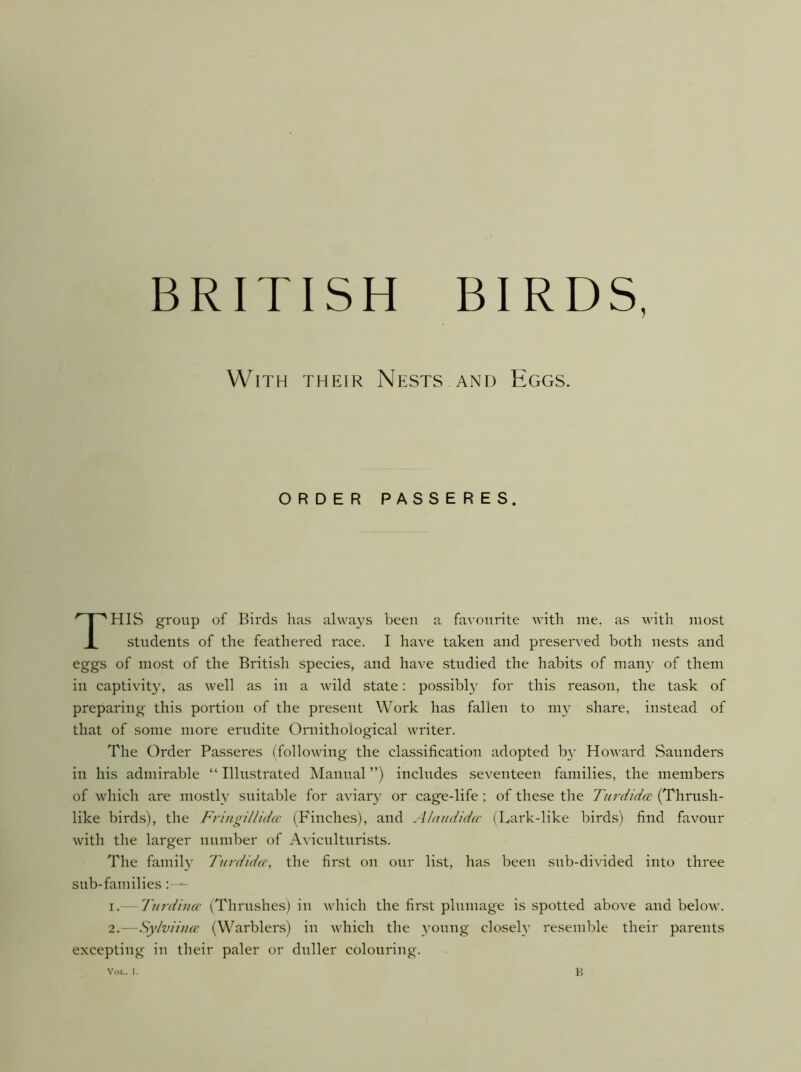 With their Nests and Eggs. ORDER PASSERES. This group of Birds has always been a favourite with me. as with most students of the feathered race. I have taken and preserved both nests and eggs of most of the British species, and have studied the habits of man}- of them in captivity, as well as in a wild state; possibly for this reason, the task of preparing this portion of the present Work has fallen to my share, instead of that of some more erudite Ornithological writer. The Order Passeres (following the classification adopted b}- HoAvard Saunders in his admirable “ Illustrated Manual ”) includes seventeen families, the members of which are mostl}' suitable for aviary or cage-life ; of these the Turdida (Thrush- like birds), the Fr'uigillida' (Finches), and /llaitdidtc (Lark-like birds) find favour with the larger number of Aviculturists. The famih' Titrdidcc, the first on our list, has been sub-divided into three sub-families I.- Till'dina' (Thrushes) in which the first plumage is spotted above and below. 2.—Sylviincc (Warblers) in which the young closely resemble their parents excepting in their paler or duller colouring. Voi.. I, H