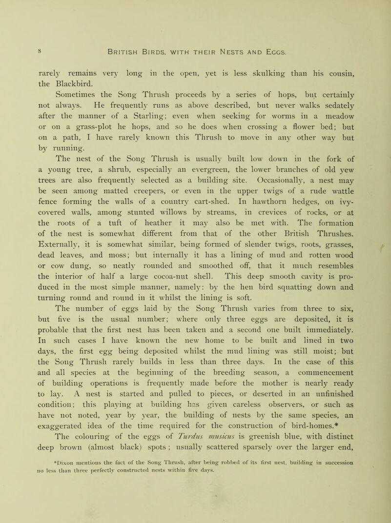 rarely remains very long in the open, yet is less skulking than his cousin, the Blackbird. Sometimes the Song Thrush proceeds by a series of hops, but certainly not always. He frequently runs as above described, but never walks sedately after the manner of a Starling; even when seeking for worms in a meadow or on a grass-plot he hops, and so he does when crossing a flower bed; but on a path, I have rarel}' known this Thrush to move in any other way but by running. The nest of the Song Thrush is usually built low down in the fork of a young tree, a shrub, especially an evergreen, the lower branches of old yew trees are also frequently selected as a building site. Occasionally, a nest may be seen among matted creepers, or even in the upper twigs of a rude wattle fence forming the walls of a country cart-shed. In hawthorn hedges, on ivy- covered walls, among stunted willows by streams, in crevices of rocks, or at the roots of a tuft of heather it may also be met with. The formation of the nest is somewhat different from that of the other British Thrushes. Externally, it is somewhat similar, being formed of slender twigs, roots, grasses, dead leaves, and moss; but internally it has a lining of mud and rotten wood or cow dung, so neatly rounded and smoothed off, that it much resembles the interior of half a large cocoa-nut shell. This deep smooth cavity is pro- duced in the most simple manner, namely; by the hen bird squatting down and turning round and round in it whilst the lining is soft. The number of eggs laid by the Song Thrush varies from three to six, but five is the usvial number; where only three eggs are deposited, it is probable that the first nest has been taken and a second one built immediately. In such cases I have known the new home to be built and lined in two days, the first egg being deposited whilst the mud lining was still moist; but the Song Thrush rarely builds in less than three da}’S. In the case of this and all species at the beginning of the breeding season, a commencement of building operations is frequently made before the mother is nearly ready to la}'. A nest is started and pulled to pieces, or deserted in an unfinished condition; this playing at building has given careless observers, or such as have not noted, year b}^ year, the building of nests by the same species, an exaggerated idea of the time required for the construction of bird-homes.'* The colouring of the eggs of Turdns musiais is greenish blue, with distinct deep brown (almost black) spots ; usuall}^ scattered sparsel}^ over the larger end, *Dixon nientioiis the fact of the Song Thrush, after being robbed of its first nest, building in succession no less than three perfectly constructed ne.sts within five days.