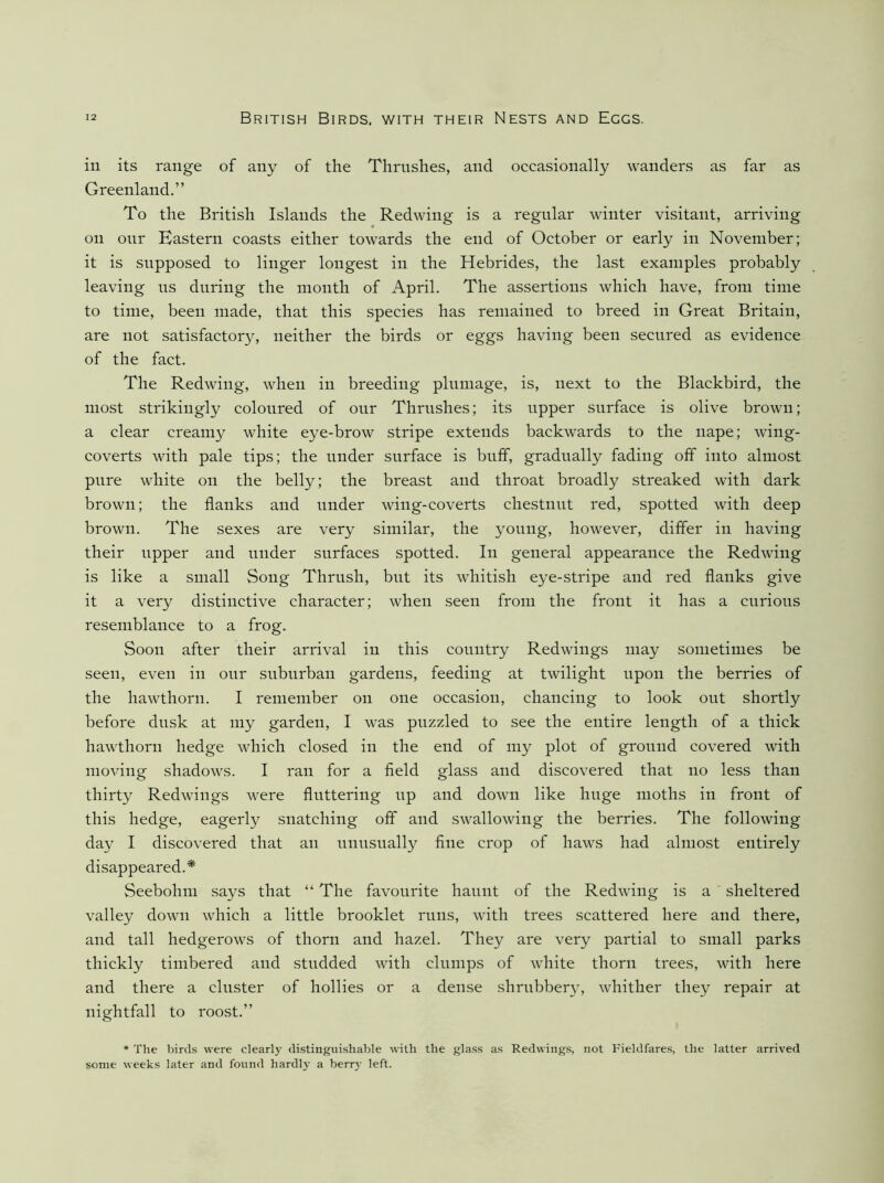 ill its range of any of the Thrushes, and occasionally wanders as far as Greenland.” To the British Islands the Redwing is a regular winter visitant, arriving on our Eastern coasts either towards the end of October or early in November; it is supposed to linger longest in the Hebrides, the last examples probably leaving ns during the month of April. The assertions which have, from time to time, been made, that this species has remained to breed in Great Britain, are not satisfactory, neither the birds or eggs having been secured as evidence of the fact. The Redwing, when in breeding plumage, is, next to the Blackbird, the most strikingly coloured of our Thrushes; its upper surface is olive brown; a clear creamy white eye-brow stripe extends backwards to the nape; wing- coverts with pale tips; the under surface is buff, gradually fading off into almost pure white on the belly; the breast and throat broadly streaked with dark brown; the flanks and under wing-coverts chestnut red, spotted with deep brown. The sexes are very similar, the young, however, differ in having their upper and under surfaces spotted. In general appearance the Redwing is like a small Song Thrush, but its whitish eye-stripe and red flanks give it a very distinctive character; when seen from the front it has a curious resemblance to a frog. Soon after their arrival in this country Redwings may sometimes be seen, even in our suburban gardens, feeding at twilight upon the berries of the hawthorn. I remember on one occasion, chancing to look out shortly before dusk at my garden, I was puzzled to see the entire length of a thick hawthorn hedge which closed in the end of my plot of ground covered with moving shadows. I ran for a field glass and discovered that no less than thirty Redwings were fluttering up and down like huge moths in front of this hedge, eagerly snatching off and swallowing the berries. The following day I discovered that an unusually fine crop of haws had almost entirely disappeared.* Seebohm says that “ The favourite haunt of the Redwing is a sheltered valley down which a little brooklet runs, with trees scattered here and there, and tall hedgerows of thorn and hazel. They are very partial to small parks thickly timbered and studded with clumps of white thorn trees, with here and there a cluster of hollies or a dense shrubber}’, whither they repair at nightfall to roost.” * The bird.s were clearly tlistingui.shable with the glass as Redwings, not Fieldfares, the latter arrived some weeks later and found hardly a berr}’ left.