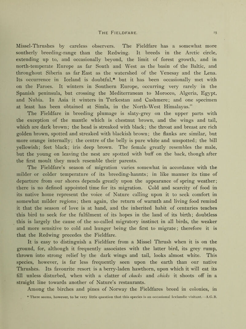 Missel-Thrushes by careless observers. The Fieldfare has a somewhat more southerly breeding-range than the Redwing. It breeds in the Arctic circle, extending up to, and occasionally beyond, the limit of forest growth, and in north-temperate Europe as far South and West as the basin of the Baltic, and throughout Siberia as far East as the watershed of the Yenesay and the Lena. Its occurrence iii Iceland is doubtful,* but it has been occasionally met with on the Faroes. It winters in Southern Europe, occurring ver}' rarely in the Spanish peninsula, but crossing the Mediterranean to Morocco, Algeria, Egypt, and Nubia. In Asia it winters in Turkestan and Cashmere; and one specimen at least has been obtained at Simla, in the North-West Himalayas.” The Fieldfare in breeding plumage is slaty-grey on the upper parts with the exception of the mantle which is chestnut browu, and the wings and tail, which are dark brown; the head is streaked with black; the throat and breast are rich golden brown, spotted and streaked with blackish brown; the flanks are similar, but more orange internally; the centre of the bell}^ is pure white and unspotted; the bill yellowish; feet black; iris deep brown. The female greatl}^ resembles the male, but the young on leaving the nest are spotted with buff on the back, though after the first moult they much resemble their parents. The Fieldfare’s season of migration varies somewhat in accordance with the milder or colder temperature of its breeding-hauuts; in like manner its time of departure from our shores depends greatly upon the appearance of spring weather; there is no defined appointed time for its migration. Cold and scarcity of food in its native home represent the voice of Nature calling upon it to seek comfort in somewhat milder regions; then again, the return of warmth and living food remind it that the season of love is at hand, and the inherited habit of centuries teaches this bird to seek for the fulfilment of its hopes in the land of its birth; doubtless this is largely the cause of the so-called migratory instinct in all birds, the weaker and more sensitive to cold and hunger being the first to migrate; therefore it is that the Redwing precedes the Fieldfare. It is easy to distinguish a Fieldfare from a Missel Thrush when it is on the ground, for, although it frequently associates with the latter bird, its grey rump, thrown into strong relief by the dark wings and tail, looks almost white. This species, however, is far less frequently seen upon the earth than our native Thrushes. Its favourite resort is a berry-laden hawthorn, upon which it will eat its fill unless disturbed, when with a clatter of chacks and chicks it shoots off in a straight line towards another of Nature’s restaurants. Among the birches and pines of Norway the Fieldfares breed in colonies, in * There seems, however, to be very little question that this species is an occa.sional Icelandic visitant.—.A.tLK.