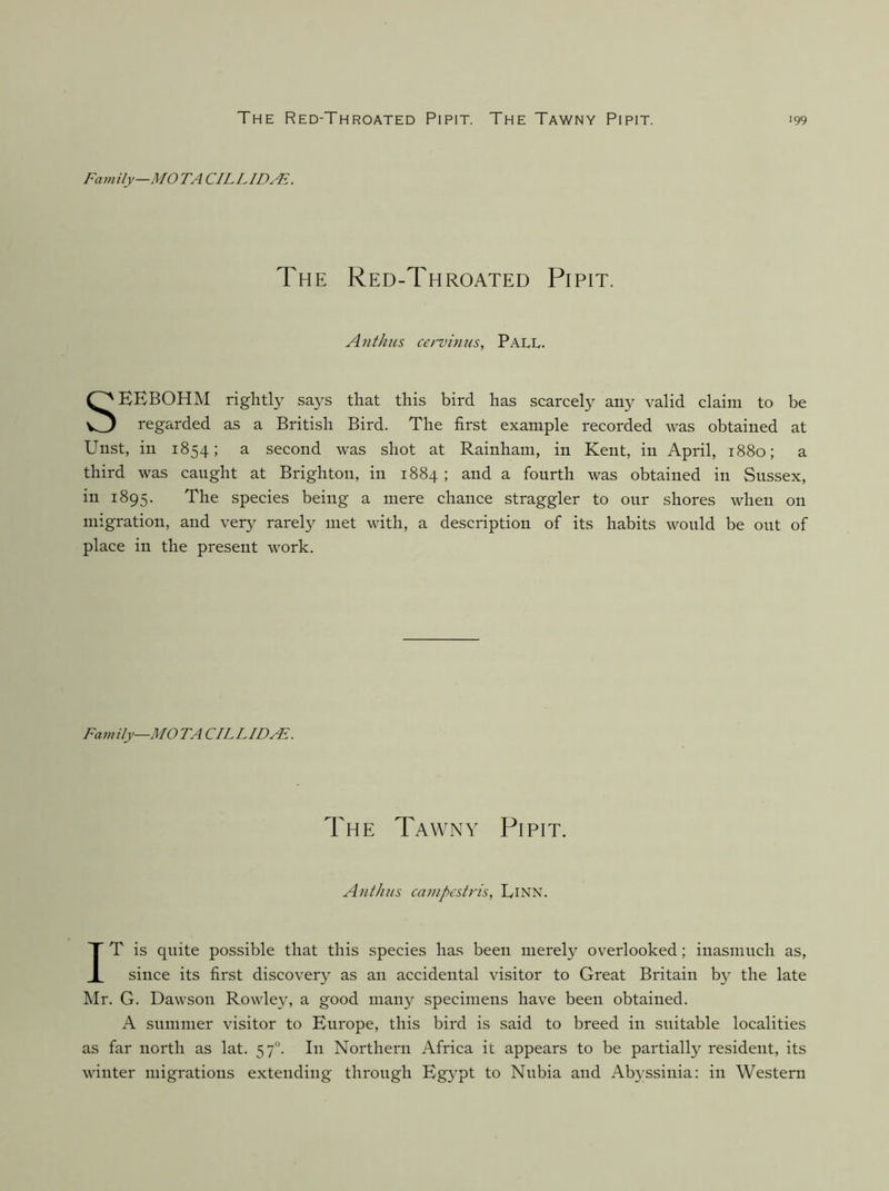 The Red-Throated Pipit. The Tawny Pipit. Family—MO TA CILLIDAE. The Red-Throated Pipit. Anthus cervinus, Pall. EEBOHM rightly says that this bird has scarcely any valid claim to be regarded as a British Bird. The first example recorded was obtained at Unst, in 1854; a second was shot at Rainham, in Kent, in April, 1880; a third was caught at Brighton, in 1884 ; and a fourth was obtained in Sussex, in 1895. The species being a mere chance straggler to our shores when on migration, and veiy^ rarely met with, a description of its habits would be out of place in the present work. Family—MOTA CILLID^. IT is quite possible that this species has been merel}’- overlooked; inasmuch as, since its first discovery as an accidental visitor to Great Britain by the late hlr. G. Dawson Rowley, a good many specimens have been obtained. A summer visitor to Europe, this bird is said to breed in suitable localities as far north as lat. 57°. In Northern Africa it appears to be partially resident, its winter migrations extending through Egypt to Nubia and Ab3ssinia: in Western The Tawny Pipit. Anthus canipcstris, Linn.