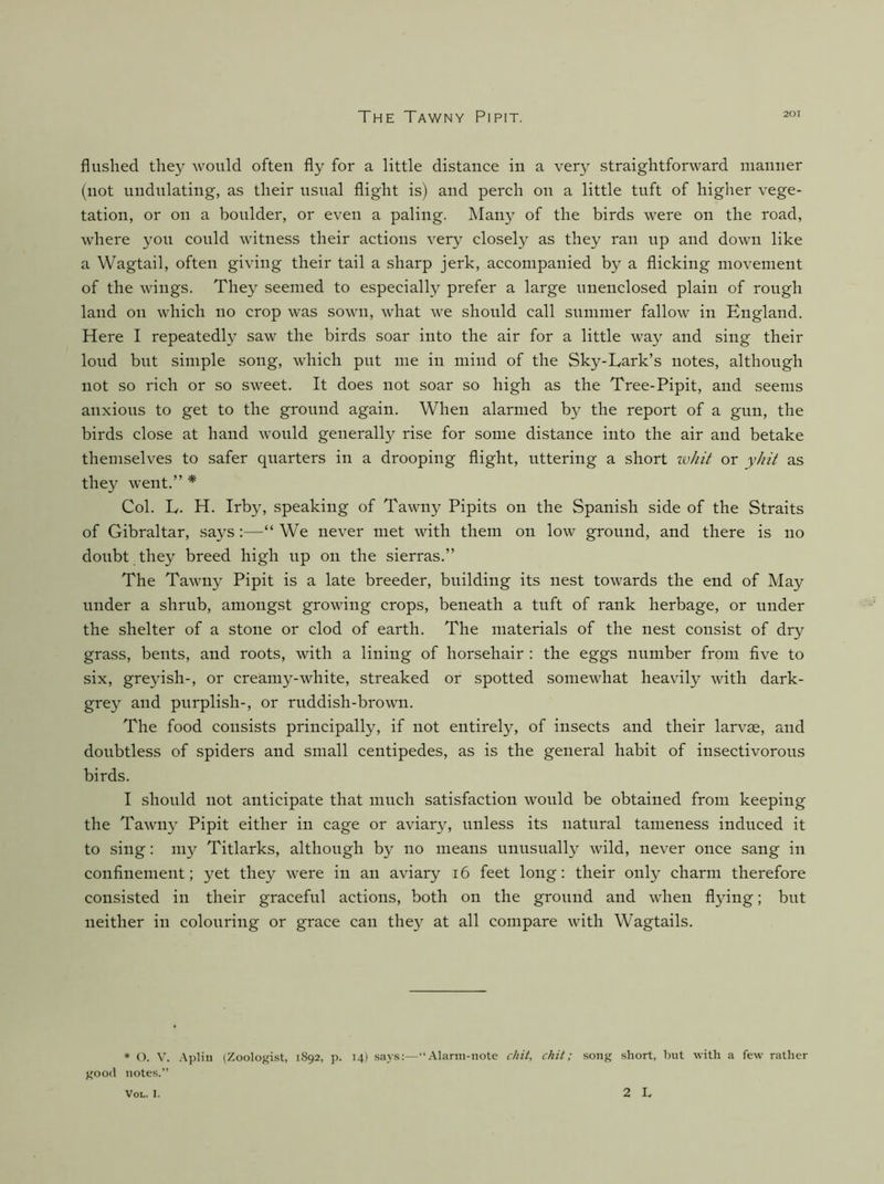 flushed they would often fly for a little distance in a very straightforward manner (not undulating, as their usual flight is) and perch on a little tuft of higher vege- tation, or on a boulder, or even a paling. Many of the birds were on the road, where yon conld witness their actions very closely as they ran up and down like a Wagtail, often giving their tail a sharp jerk, accompanied by a flicking movement of the wings. They seemed to especially prefer a large unenclosed plain of rough land on which no crop was sown, what we should call summer fallow in England. Here I repeatedly saw the birds soar into the air for a little way and sing their loud but simple song, which put me in mind of the Sky-Lark’s notes, although not so rich or so sweet. It does not soar so high as the Tree-Pipit, and seems anxious to get to the ground again. When alarmed by the report of a gun, the birds close at hand would generally rise for some distance into the air and betake themselves to safer quarters in a drooping flight, uttering a short ivhit or yhii as they went.” * Col. L. H. Irby, speaking of Tawny Pipits on the Spanish side of the Straits of Gibraltar, says:—“ We never met with them on low ground, and there is no doubt they breed high up on the sierras.” The Tawny Pipit is a late breeder, building its nest towards the end of May under a shrub, amongst growing crops, beneath a tuft of rank herbage, or under the shelter of a stone or clod of earth. The materials of the nest consist of dry grass, bents, and roots, with a lining of horsehair : the eggs number from five to six, greyish-, or creamy-white, streaked or spotted somewhat heavily with dark- grey and purplish-, or ruddish-brown. The food consists principally, if not entirely, of insects and their larvae, and doubtless of spiders and small centipedes, as is the general habit of insectivorous birds. I should not anticipate that much satisfaction would be obtained from keeping the Tawny Pipit either in cage or aviary, unless its natural tameness induced it to sing: my Titlarks, although by no means unusually wild, never once sang in confinement; yet they were in an aviary i6 feet long: their only charm therefore consisted in their graceful actions, both on the ground and when flying; but neither in colouring or grace can they at all compare with Wagtails. • (). V. .\pHii (Zoologist, 1S92, p. T4) says:—“.\lann-nole chit, chit; song short, but with a few rather good notes.” VoL. I. 2 L