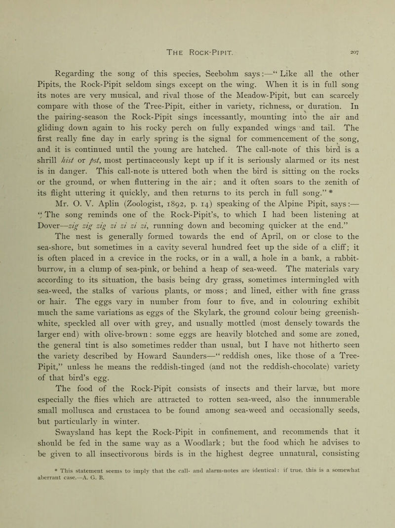 Regarding the song of this species, Seebohm says:—“ Like all the other Pipits, the Rock-Pipit seldom sings except on the wing. When it is in full song its notes are very musical, and rival those of the Meadow-Pipit, but can scarcely compare with those of the Tree-Pipit, either in variety, richness, or duration. In the pairing-season the Rock-Pipit sings incessantly, mounting into the air and gliding down again to his rocky perch on fully expanded wings and tail. The first really fine day in early spring is the signal for commencement of the song, and it is continued until the young are hatched. The call-note of this bird is a shrill hist or pst, most pertinaceously kept up if it is seriously alarmed or its nest is in danger. This call-note is uttered both when the bird is sitting on the rocks or the ground, or when fluttering in the air; and it often soars to the zenith of its flight uttering it quickly, and then returns to its perch in full song.” * Mr. O. V. Aplin (Zoologist, 1892, p. 14) speaking of the Alpine Pipit, says:— The song reminds one of the Rock-Pipit’s, to which I had been listening at Dover—-zig zig zig zi zi zi zi, running down and becoming quicker at the end.” The nest is generally formed towards the end of April, on or close to the sea-shore, but sometimes in a cavity several hundred feet up the side of a cliff; it is often placed in a crevice in the rocks, or in a wall, a hole in a bank, a rabbit- burrow, in a clump of sea-pink, or behind a heap of sea-weed. The materials vary according to its situation, the basis being dry grass, sometimes intermingled with sea-weed, the stalks of various plants, or moss; and lined, either with fine grass or hair. The eggs vary in number from four to five, and in colouring exhibit much the same variations as eggs of the Skylark, the ground colour being greenish- white, speckled all over with grey, and usually mottled (most densely towards the larger end) with olive-brown: some eggs are heavily blotched and some are zoned, the general tint is also sometimes redder than usual, but I have not hitherto seen the variety described by Howard Saunders—“ reddish ones, like those of a Tree- Pipit,” unless he means the reddish-tinged (and not the reddish-chocolate) variety of that bird’s egg. The food of the Rock-Pipit consists of insects and their larvae, but more especially the flies which are attracted to rotten sea-weed, also the innumerable small mollusca and Crustacea to be found among sea-weed and occasionally seeds, but particularly in winter. Swaysland has kept the Rock-Pipit in confinement, and recommends that it should be fed in the same way as a Woodlark; but the food which he advises to be given to all insectivorous birds is in the highest degree unnatural, consisting * This statenient seems to imply that the call- and alarm-notes are identical: if true, this is a somewhat aberrant case.—A. G. B.