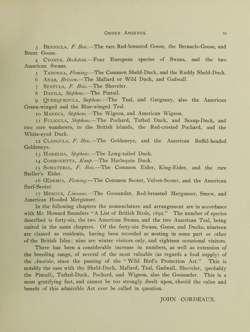 3 Bernicla, F. Boie.—The rare Red-breasted Goose, the Bernacle-Goose, and Brent Goose. 4 Cygnus, Bechstein.—Four European species of Swans, and the two American Swans. 5 Tadorna, Fleming.—The Common Sheld-Diick, and the Rudd}'^ Sheld-Duck. 6 Anas, Frisson.—The Mallard or Wild Duck, and Gadwall. 7 Spatula, F. Boie.—The Shoveler. 8 Dafila, Stephens.—The Pintail. 9 Querquedula, Stephens.—The Teal, and Garganey, also the American Green-winged and the Blue-winged Teal. 10 MarECA, Stephens.—-The Wigeon, and American Wigeon. 11 Fuligula, Stephens.—^The Pochard, Tufted Duck, and Scaup-Duck, and two rare wanderers, to the British islands, the Red-crested Pochard, and the White-eyed Duck. 12 Clangula, F. The Goldeneye, and the American Buffel-headed Goldeneye. 13 Harelda, Stephens.—The Long-tailed Duck. 14 CoSMONETTA, Kaup.—The Harlequin Duck. 15 SoMATERiA, F. Boie.—The Common Eider, King-Eider, and the rare Steller’s Eider. 16 CEdemi.\, Fleming.—The Common Scoter, Velvet-Scoter, and the American Surf-Scoter. 17 Merges, Limueus.—The Goosander, Red-breasted Merganser, Smew, and iVmerican Hooded Merganser. In the following chapters the nomenclature and arrangement are in accordance with Mr. Howard Saunders “A List of British Birds, 1892.” The number of species described is forty-six, the two American Swans, and the two American Teal, being united in the same chapters. Of the forty-six Swans, Geese, and Ducks, nineteen are classed as residents, having been recorded as nesting in some part or other of the British Isles; nine are winter visitors only, and eighteen occasional visitors. There has been a considerable increase in numbers, as well as extension of the breeding range, of several of the most valuable (as regards a food supply) of the Anatidcs, since the passing of the “ Wild Bird’s Protection Act.” This is notably the case with the Sheld-Duck, Mallard, Teal, Gadwall, Shoveler, (probably the Pintail), Tufted-Duck, Pochard, and Wigeon, also the Goosander. This is a most gratifying fact, and cannot be too strongly dwelt upon, should the value and benefit of this admirable Act ever be called in question. JOHN CORDEAUX.