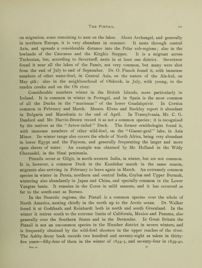 on migration, some remaining to nest on the lakes. About Archangel, and generally in northern Europe, it is very abundant in summer. It nests through central Asia, and spreads a considerable distance into the Polar sub-regions; also in the lowlands of the Caucasus and the Kirghiz Steppes. It is a migrant across Turkestan, but, according to SevertzofF, nests in at least one district. Severtzow found it near all the lakes of the Pamir, not very common, but many were shot from the end of July to end of September. Dr. O. Finsch found it, with immense numbers of other water-fowl, in Central Asia, on the waters of the Ala-kul, on May 9th; also in the neighbourhood of Obdorsk, in July, with young, in the tundra creeks and on the Ob river. Considerable numbers winter in the British Islands, more particularly in Ireland. It is common in winter in Portugal, and in Spain is the most common of all the Ducks in the “ marismas ” of the lower Guadalquivir. In Corsica common in February and March. Messrs. Elwes and Buckley report it abundant in Bulgaria and Macedonia to the end of April. In Transylvania, Mr. C. G. Danford and Mr. Harvie-Brown record it as not a common species; it is recognized by the natives as the “ Arrow-tailed ” Duck. The former ornithologist found it, with immense numbers of other wild-fowl, on the “ Giaour-geul ” lake, in Asia Minor. Its winter range also covers the whole of North Africa, being very abundant in lower Egypt and the Fay00m, and generally frequenting the larger and more open sheets of water. An example was obtained by Mr. Holland in the Wady Gharandel, in the Sinai peninsula. Pintails occur at Gilgit, in north-western India, in winter, but are not common. It is, however, a common Duck in the Kandahar marsh in the same season, migrants also arriving in February to leave again in March. An extremely common species in winter in Persia, northern and central India, Ceylon and Upper Burmah, wintering also abnndantly in Japan and China, and specially common in the Lower Yangtse basin. It remains in the Corea in mild seasons, and it has occurred as far to the south-east as Borneo. In the Nearctic regions, the Pintail is a common species over the whole of North America, nesting chiefly in the north up to the Arctic ocean. Dr. Walker found it at Godthaab, and Reinhardt both in north and south Greenland. In the winter it retires south to the extreme limits of California, Mexico and Panama, also generally over the Southern States and in the Bermudas. In Great Britain the Pintail is not an uncommon species in the Humber district in severe winters, and is frequently obtained by the wild-fowl shooters in the upper reaches of the river. The Ashby decoy book records two hundred and seventy-eight as taken in thirty- five years—fifty-four of them in the winter of 1834-5, seventy-four in 1839-40.