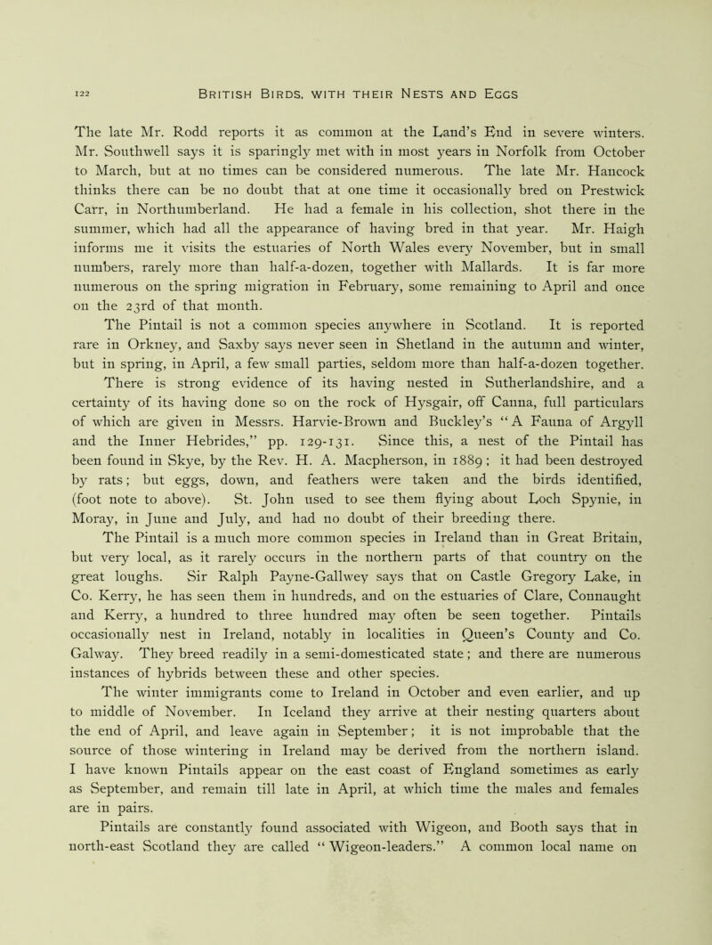 The late Mr. Rodd reports it as common at the Land’s End in severe winters. Mr. Southwell says it is sparingly met with in most years in Norfolk from October to March, but at no times can be considered numerous. The late Mr. Hancock thinks there can be no doubt that at one time it occasionally bred on Prestwick Carr, in Northumberland. He had a female in his collection, shot there in the summer, which had all the appearance of having bred in that year. Mr. Haigh informs me it visits the estuaries of North Wales every November, but in small numbers, rarely more than half-a-dozen, together with Mallards. It is far more numerous on the spring migration in February, some remaining to April and once on the 23rd of that month. The Pintail is not a common species anywhere in Scotland. It is reported rare in Orkney, and Saxby says never seen in Shetland in the autumn and winter, but in spring, in April, a few small parties, seldom more than half-a-dozen together. There is strong evidence of its having nested in Sutherlandshire, and a certainty of its having done so on the rock of Hysgair, off Canna, full particulars of which are given in Messrs. Harvie-Brown and Buckley’s “ A Fauna of Argyll and the Inner Hebrides,” pp. 129-131. Since this, a nest of the Pintail has been found in Skye, by the Rev. H. A. Macpherson, in 1889 ; it had been destroyed by rats; but eggs, down, and feathers were taken and the birds identified, (foot note to above). St. John used to see them flying about Loch Spynie, in Moray, in June and July, and had no doubt of their breeding there. The Pintail is a much more common species in Ireland than in Great Britain, but very local, as it rarely occurs in the northern parts of that country on the great loughs. Sir Ralph Payne-Gallwey says that on Castle Gregory Lake, in Co. Kerry, he has seen them in hundreds, and on the estuaries of Clare, Connaught and Kerry, a hundred to three hundred may often be seen together. Pintails occasionally nest in Ireland, notably in localities in Queen’s County and Co. Galway. They breed readily in a semi-domesticated state; and there are numerous instances of hybrids between these and other species. The winter immigrants come to Ireland in October and even earlier, and up to middle of November. In Iceland they arrive at their nesting quarters about the end of April, and leave again in September; it is not improbable that the source of those wintering in Ireland may be derived from the northern island. I have known Pintails appear on the east coast of England sometimes as early as September, and remain till late in April, at which time the males and females are in pairs. Pintails are constantly found associated with Wigeon, and Booth says that in north-east Scotland they are called “ Wigeon-leaders.” A common local name on